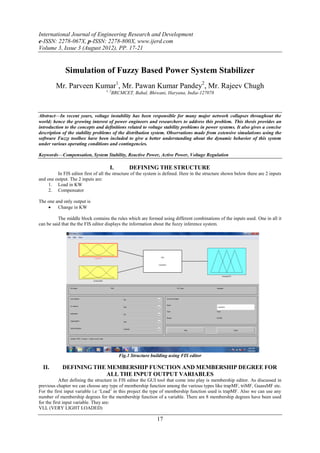 International Journal of Engineering Research and Development
e-ISSN: 2278-067X, p-ISSN: 2278-800X, www.ijerd.com
Volume 3, Issue 3 (August 2012), PP. 17-21


              Simulation of Fuzzy Based Power System Stabilizer
         Mr. Parveen Kumar1, Mr. Pawan Kumar Pandey2, Mr. Rajeev Chugh
                                   1, 2
                                      BRCMCET, Bahal, Bhiwani, Haryana, India-127078



Abstract––In recent years, voltage instability has been responsible for many major network collapses throughout the
world; hence the growing interest of power engineers and researchers to address this problem. This thesis provides an
introduction to the concepts and definitions related to voltage stability problems in power systems. It also gives a concise
description of the stability problems of the distribution system. Observations made from extensive simulations using the
software Fuzzy toolbox have been included to give a better understanding about the dynamic behavior of this system
under various operating conditions and contingencies.

Keywords––Compensation, System Stability, Reactive Power, Active Power, Voltage Regulation

                                      I.        DEFINING THE STRUCTURE
         In FIS editor first of all the structure of the system is defined. Here in the structure shown below there are 2 inputs
and one output. The 2 inputs are:
     1. Load in KW
     2. Compensator

The one and only output is
        Change in KW

          The middle block contains the rules which are formed using different combinations of the inputs used. One in all it
can be said that the the FIS editor displays the information about the fuzzy inference system.




                                           Fig.1 Structure building using FIS editor

  II.       DEFINING THE MEMBERSHIP FUNCTION AND MEMBERSHIP DEGREE FOR
                         ALL THE INPUT OUTPUT VARIABLES
           After defining the structure in FIS editor the GUI tool that come into play is membership editor. As discussed in
previous chapter we can choose any type of membership function among the various types like trapMF, triMF, GuassMF etc.
For the first input variable i.e ‘Load’ in this project the type of membership function used is trapMF. Also we can use any
number of membership degrees for the membership function of a variable. There are 8 membership degrees have been used
for the first input variable. They are:
VLL (VERY LIGHT LOADED)

                                                              17
 