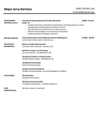 Major Jerry Harrison (678) 778-9557, cell
LTJerryH@hotmail.com
PROFESSIONAL
EXPEREICE (cont.):
Executive Protection Specialist (TD Jakes Ministries) 1/2002 - Present
Dallas, TX
- Conduct preliminary evaluation of environment; analyzing risk factors and act
appropriately to defuse potential incidents of harm.
- Coordinate local law enforcement for event security.
- Monitor and investigate unusual activity and situations.
- Respond quickly to emergency situations.
MILITARY SERVICE: United States Marine Corps (Operation Desert Shield/Storm) 6/1984 – 9/1991
United States Marine Corps - Marietta, Ga.
EDUCATION /
CREDENTIALS:
Master of Public Administration
Columbus State University - Columbus, GA
Bachelor of Science in Criminology
St. Leo University – Fort McPherson, GA
Associate of Science in Criminal Justice
Georgia Military College – Milledgeville, Ga.
Certified Jail Commander
American Jail Association
Georgia Command Certificate
Georgia Command College - Executive Management Program
AFFILIATIONS: Board Member
Georgia Jail Association
All Hazards Council member
Emergency Preparedness - multiple jurisdictions
CORE
COMPETENCIES:
MS Word • Excel • PowerPoint
 