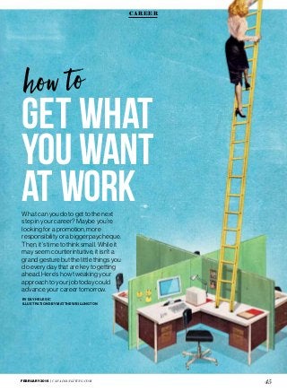 FEBRUARY 2016 | CANADIANLIVING.COM
45
Get What
You Want
at WorkWhat can you do to get to the next
step in your career? Maybe you’re
looking for a promotion, more
responsibility or a bigger paycheque.
Then, it’s time to think small. While it
may seem counterintuitive, it isn’t a
grand gesture but the little things you
do every day that are key to getting
ahead. Here’s how tweaking your
approach to your job today could
advance your career tomorrow.
BY DAY HELESIC
ILLUSTRATIONS BY MATTHEW BILLINGTON
CAREER
 