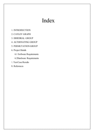 Index
1. INTRODUCTION
2. CAYLEY GRAPH
3. DIHEDRAL GROUP
4. ALTERNATING GROUP
5. PERMUTATION GROUP
6. Project Details
6.1 Software Requirements
6.2Hardware Requirements
7. TestCase Results
8. References
 