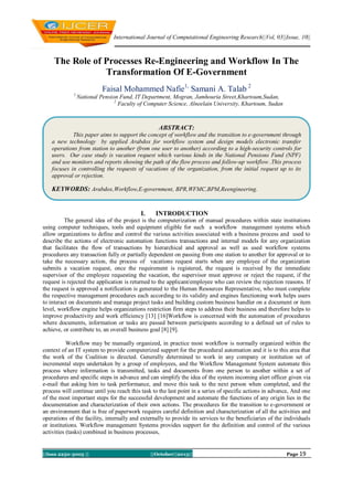 International Journal of Computational Engineering Research||Vol, 03||Issue, 10||

The Role of Processes Re-Engineering and Workflow In The
Transformation Of E-Government
Faisal Mohammed Nafie1, Samani A. Talab 2
1

National Pension Fund, IT Department, Mogran, Jamhouria Street,Khartoum,Sudan,
2
Faculty of Computer Science, Alneelain University, Khartoum, Sudan

ABSTRACT:
This paper aims to support the concept of workflow and the transition to e-government through
a new technology by applied Arabdox for workflow system and design models electronic transfer
operations from station to another (from one user to another) according to a high-security controls for
users. Our case study is vacation request which various kinds in the National Pensions Fund (NPF)
and use monitors and reports showing the path of the flow process and follow-up workflow .This process
focuses in controlling the requests of vacations of the organization, from the initial request up to its
approval or rejection.

KEYWORDS: Arabdox,Workflow,E-government, BPR,WFMC,BPM,Reengineering.

I.

INTRODUCTION

The general idea of the project is the computerization of manual procedures within state institutions
using computer techniques, tools and equipment eligible for such a workflow management systems which
allow organizations to define and control the various activities associated with a business process and used to
describe the actions of electronic automation functions transactions and internal models for any organization
that facilitates the flow of transactions by hierarchical and approval as well as used workflow systems
procedures any transaction fully or partially dependent on passing from one station to another for approval or to
take the necessary action, the process of vacations request starts when any employee of the organization
submits a vacation request, once the requirement is registered, the request is received by the immediate
supervisor of the employee requesting the vacation, the supervisor must approve or reject the request, if the
request is rejected the application is returned to the applicant/employee who can review the rejection reasons. If
the request is approved a notification is generated to the Human Resources Representative, who must complete
the respective management procedures each according to its validity and engines functioning work helps users
to interact on documents and manage project tasks and building custom business handler on a document or item
level, workflow engine helps organizations restriction firm steps to address their business and therefore helps to
improve productivity and work efficiency [13] [16]Workflow is concerned with the automation of procedures
where documents, information or tasks are passed between participants according to a defined set of rules to
achieve, or contribute to, an overall business goal [8] [9].
Workflow may be manually organized, in practice most workflow is normally organized within the
context of an IT system to provide computerized support for the procedural automation and it is to this area that
the work of the Coalition is directed. Generally determined to work in any company or institution set of
incremental steps undertaken by a group of employees, and the Workflow Management System automate this
process where information is transmitted, tasks and documents from one person to another within a set of
procedures and specific steps in advance and can simplify the idea of the system incoming alert officer given via
e-mail that asking him to task performance, and move this task to the next person when completed, and the
process will continue until you reach this task to the last point in a series of specific actions in advance, And one
of the most important steps for the successful development and automate the functions of any origin lies in the
documentation and characterization of their own actions. The procedures for the transition to e-government or
an environment that is free of paperwork requires careful definition and characterization of all the activities and
operations of the facility, internally and externally to provide its services to the beneficiaries of the individuals
or institutions. Workflow management Systems provides support for the definition and control of the various
activities (tasks) combined in business processes,

||Issn 2250-3005 ||

||October||2013||

Page 19

 