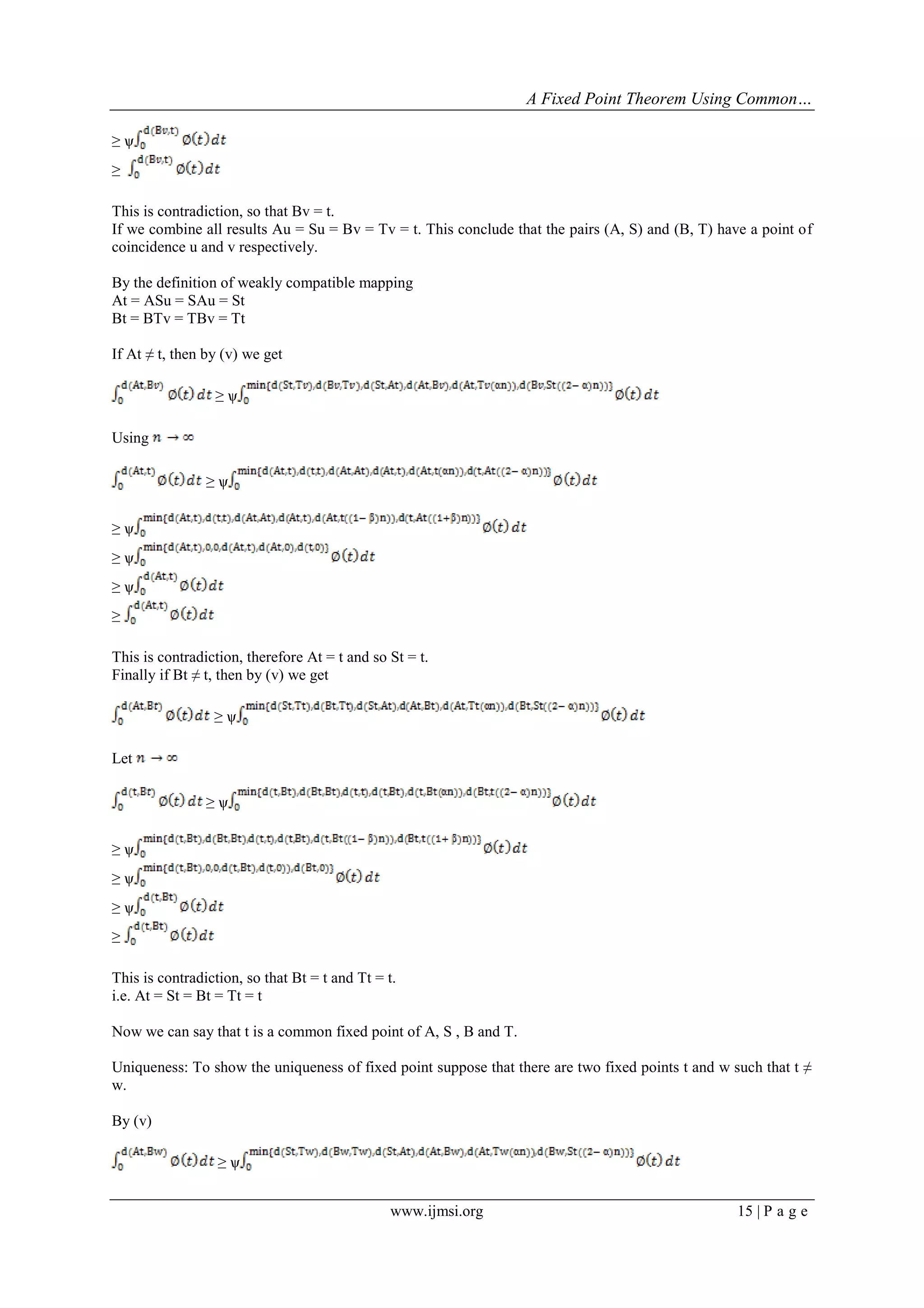 A Fixed Point Theorem Using Common…
www.ijmsi.org 15 | P a g e
≥ ѱ
≥
This is contradiction, so that Bv = t.
If we combine all results Au = Su = Bv = Tv = t. This conclude that the pairs (A, S) and (B, T) have a point of
coincidence u and v respectively.
By the definition of weakly compatible mapping
At = ASu = SAu = St
Bt = BTv = TBv = Tt
If At ≠ t, then by (v) we get
≥ ѱ
Using
≥ ѱ
≥ ѱ
≥ ѱ
≥ ѱ
≥
This is contradiction, therefore At = t and so St = t.
Finally if Bt ≠ t, then by (v) we get
≥ ѱ
Let
≥ ѱ
≥ ѱ
≥ ѱ
≥ ѱ
≥
This is contradiction, so that Bt = t and Tt = t.
i.e. At = St = Bt = Tt = t
Now we can say that t is a common fixed point of A, S , B and T.
Uniqueness: To show the uniqueness of fixed point suppose that there are two fixed points t and w such that t ≠
w.
By (v)
≥ ѱ
 