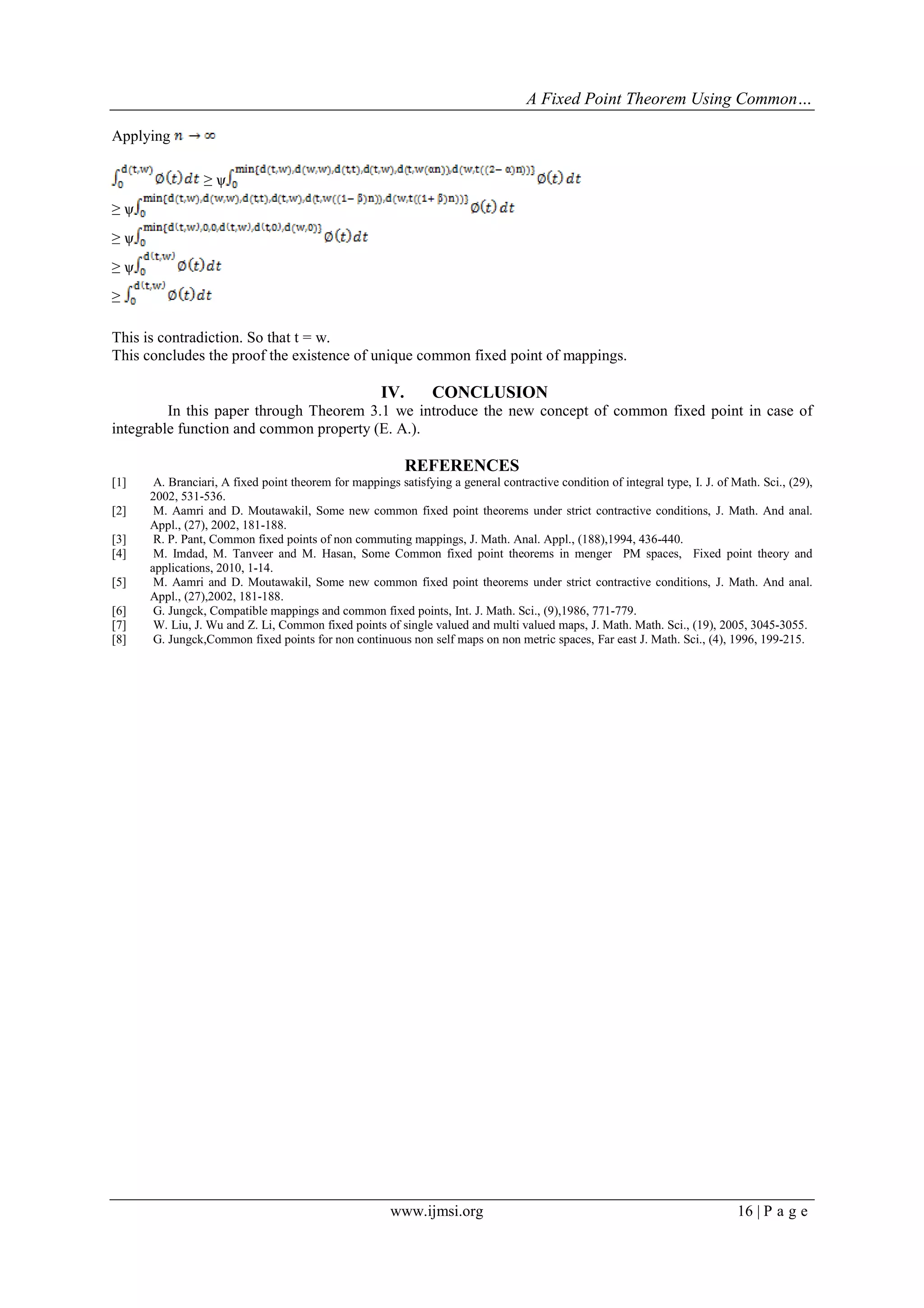 A Fixed Point Theorem Using Common…
www.ijmsi.org 16 | P a g e
Applying
≥ ѱ
≥ ѱ
≥ ѱ
≥ ѱ
≥
This is contradiction. So that t = w.
This concludes the proof the existence of unique common fixed point of mappings.
IV. CONCLUSION
In this paper through Theorem 3.1 we introduce the new concept of common fixed point in case of
integrable function and common property (E. A.).
REFERENCES
[1] A. Branciari, A fixed point theorem for mappings satisfying a general contractive condition of integral type, I. J. of Math. Sci., (29),
2002, 531-536.
[2] M. Aamri and D. Moutawakil, Some new common fixed point theorems under strict contractive conditions, J. Math. And anal.
Appl., (27), 2002, 181-188.
[3] R. P. Pant, Common fixed points of non commuting mappings, J. Math. Anal. Appl., (188),1994, 436-440.
[4] M. Imdad, M. Tanveer and M. Hasan, Some Common fixed point theorems in menger PM spaces, Fixed point theory and
applications, 2010, 1-14.
[5] M. Aamri and D. Moutawakil, Some new common fixed point theorems under strict contractive conditions, J. Math. And anal.
Appl., (27),2002, 181-188.
[6] G. Jungck, Compatible mappings and common fixed points, Int. J. Math. Sci., (9),1986, 771-779.
[7] W. Liu, J. Wu and Z. Li, Common fixed points of single valued and multi valued maps, J. Math. Math. Sci., (19), 2005, 3045-3055.
[8] G. Jungck,Common fixed points for non continuous non self maps on non metric spaces, Far east J. Math. Sci., (4), 1996, 199-215.
 