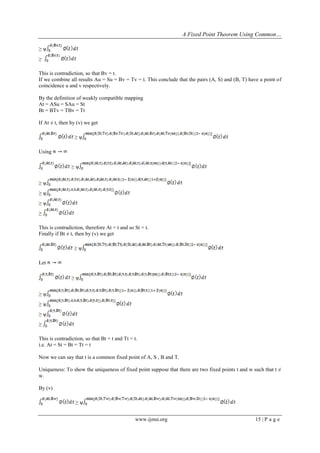 A Fixed Point Theorem Using Common…
www.ijmsi.org 15 | P a g e
≥ ѱ
≥
This is contradiction, so that Bv = t.
If we combine all results Au = Su = Bv = Tv = t. This conclude that the pairs (A, S) and (B, T) have a point of
coincidence u and v respectively.
By the definition of weakly compatible mapping
At = ASu = SAu = St
Bt = BTv = TBv = Tt
If At ≠ t, then by (v) we get
≥ ѱ
Using
≥ ѱ
≥ ѱ
≥ ѱ
≥ ѱ
≥
This is contradiction, therefore At = t and so St = t.
Finally if Bt ≠ t, then by (v) we get
≥ ѱ
Let
≥ ѱ
≥ ѱ
≥ ѱ
≥ ѱ
≥
This is contradiction, so that Bt = t and Tt = t.
i.e. At = St = Bt = Tt = t
Now we can say that t is a common fixed point of A, S , B and T.
Uniqueness: To show the uniqueness of fixed point suppose that there are two fixed points t and w such that t ≠
w.
By (v)
≥ ѱ
 