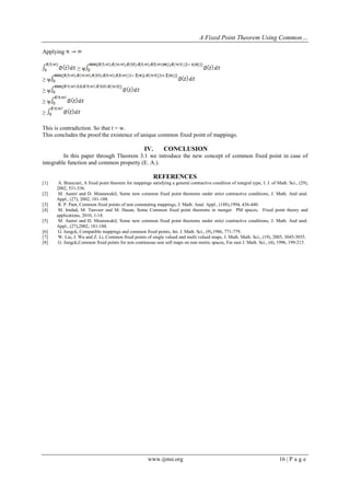 A Fixed Point Theorem Using Common…
www.ijmsi.org 16 | P a g e
Applying
≥ ѱ
≥ ѱ
≥ ѱ
≥ ѱ
≥
This is contradiction. So that t = w.
This concludes the proof the existence of unique common fixed point of mappings.
IV. CONCLUSION
In this paper through Theorem 3.1 we introduce the new concept of common fixed point in case of
integrable function and common property (E. A.).
REFERENCES
[1] A. Branciari, A fixed point theorem for mappings satisfying a general contractive condition of integral type, I. J. of Math. Sci., (29),
2002, 531-536.
[2] M. Aamri and D. Moutawakil, Some new common fixed point theorems under strict contractive conditions, J. Math. And anal.
Appl., (27), 2002, 181-188.
[3] R. P. Pant, Common fixed points of non commuting mappings, J. Math. Anal. Appl., (188),1994, 436-440.
[4] M. Imdad, M. Tanveer and M. Hasan, Some Common fixed point theorems in menger PM spaces, Fixed point theory and
applications, 2010, 1-14.
[5] M. Aamri and D. Moutawakil, Some new common fixed point theorems under strict contractive conditions, J. Math. And anal.
Appl., (27),2002, 181-188.
[6] G. Jungck, Compatible mappings and common fixed points, Int. J. Math. Sci., (9),1986, 771-779.
[7] W. Liu, J. Wu and Z. Li, Common fixed points of single valued and multi valued maps, J. Math. Math. Sci., (19), 2005, 3045-3055.
[8] G. Jungck,Common fixed points for non continuous non self maps on non metric spaces, Far east J. Math. Sci., (4), 1996, 199-215.
 
