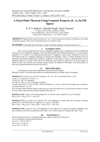 International Journal Of Mathematics And Statistics Invention (IJMSI)
E-ISSN: 2321 – 4767 P-ISSN: 2321 - 4759
Www.Ijmsi.Org || Volume 3 Issue 1 || January. 2015 || PP-13-16
www.ijmsi.org 13 | P a g e
A Fixed Point Theorem Using Common Property (E. A.) In PM
Spaces
G. P. S. Rathore1
, Bijendra Singh2
, Kirty Chauhan3
1
College of Horticulture, Mandsaur, INDIA
2
S.S. in Mathematics, Vikram University, Ujjain, INDIA
3
Department of Mathematics, A T C, Indore, INDIA
ABSTRACT: Employing the common property (E. A.), we derive fixed point theorem in PM spaces via weakly
compatible mapping. This result substantially improves available results.
KEYWORDS : Compatible maps, PM space, weakly commuting mappings, common property (E.A.).
I. INTRODUCTION
Here it may be noted that the notion of compatible mapping is due to Jungck [6]. Pant [3] initiated the
work area in non compatible mappings. Aamri and Moutawakil [2] introduced property (E. A.) and common
property (E. A.), which is a an important generalization of mappings in metric space. Branciari [1] proved a
fixed point result for a mapping satisfying an integral type inequality. There is various theorems focus on
relatively more general integral type contractive conditions. In the sequel we derive a characterization of such
definition where it is in linear form and use for obtaining some results on fixed points. In present paper we
intend to utilize this relatively more natural concept to prove our theorem in PM spaces. The main purpose of
this work is generalized known results in [4] and [5].
II. PRELIMINARIES
In this portion we give basic definitions which are used in the paper.
Basically a metric is a function that satisfies the minimal properties we might except of a distance.
Definition.2.1. A metric d on a set X is a function d : X × X → [0, ) such that for all x, y X :
(i). d(x, y) ≥ 0 and d(x, y)= 0 iff x = y,
(ii). d(x, y) = d(y, x), (symmetry)
(iii). d(x, y) ≤ d(x, z) + d(z, y) (triangle inequality).
A metric space (X, d) is a set X with a metric d defined on X. It has a notion of the distance d(x, y) between
every pair of points x, y X.
We can define many different metrics on the same set, but if the metric on X is clear from the context, we refer
to X as a metric space and omit explicit mention of the metric d.
Definition.2.2 [5]. A pair (A, S) satisfy property (E. A.) if there exists a sequence {xn} in X such that
= = t , for t X.
Definition.2.3 [7]. Two pairs (A, S) and (B, T) of self mappings of a metric space (X, d) satisfy a common
property (E. A.) if there exists two sequences {xn} and {yn} such that
= = = = t, for t X.
Definition.2.4 [8]. A pair (A, S) of self mappings of a non empty set X is said to be weakly compatible if the
pair commutes on the set of coincidence points, that is, Ap = Sp for some p X implies that ASp = SAp.
III. MAIN RESULT
Our next theorem involves a continuous function ѱ, which is said to be Ψ function if
(i). ѱ is monotone increasing and continuous,
(ii). ѱ (t) > t, for t (0, 1),
(iii). ѱ (1) = 1, ѱ (0) = 0,
(iv). ѱ : [0, 1] → [0, 1].
 