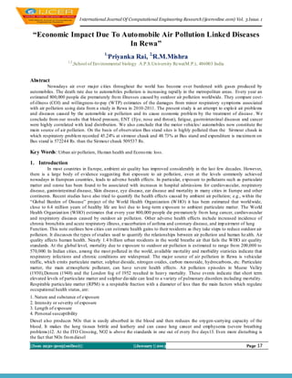 I nternational Journal Of Computational Engineering Research (ijceronline.com) Vol. 3 Issue. 1


 “Economic Impact Due To Automobile Air Pollution Linked Diseases
                           In Rewa”
                                         1,
                                              Priyanka Rai, 2,R.M.Mishra
                    1,2
                          ,School of Environmental biology A.P.S.Un iversity Rewa(M.P.), 486003 India


Abstract
          Nowadays air over major cities throughout the world has become over burdened with gases produced by
automobiles. The death rate due to automobiles pollution is increasing rapid ly in the metropolitan areas. Every year an
estimated 800,000 people die prematurely fro m illnesses caused by outdoor air pollution worldwide. They compare cost-
of-illness (COI) and willingness -to-pay (WTP) estimates of the damages from minor respiratory symptoms associated
with air pollution using data from a study in Rewa in 2010-2011. The present study is an attempt to explo it air problems
and diseases caused by the automobile air pollution and its cause economic problem by the treatment of disease . We
conclude from our results that blood pressure, ENT (Eye, nose and throat), fatigue, gastrointestinal diseases and cancer
were highly correlated with lead distribution. We also conclude that the motor vehicles/ automobiles now constitute the
main source of air pollution. On the basis of observation Bus stand sites is highly polluted than the Sirmour chauk in
which respiratory problem recorded 45.24% at sirmour chauk and 48.73% at Bus stand and expenditure is maximu m on
Bus stand is 572244 Rs. than the Sirmou r chauk 509537 Rs.

Key Words: Urban air pollution, Hu man health and Econo mic loss.

1. Introduction
          In most countries in Eu rope, ambient air quality has improved considerably in the last few decades. However,
there is a large body of evidence suggesting that exposure to air pollution, even at the levels commonly achieved
nowadays in European countries, leads to adverse health effects. In particular, exposure to pollutants such as particulate
matter and ozone has been found to be associated with increases in hospital admissions for cardiovascular, respiratory
disease, gastrointestinal disease, Skin diseas e, eye disease, ear disease and mortality in many cities in Europe and other
continents. Recent studies have also tried to quantify the health effects caused by ambient air pollution; e.g., within the
―Global Burden of Disease‖ project of the World Health Organization (W HO) it has been estimated that world wide,
close to 6.4 million years of healthy life are lost due to long -term exposure to ambient particulate matter. The World
Health Organizat ion (WHO) estimates that every year 800,000 people die premature ly fro m lung cancer, cardiovascular
and respiratory diseases caused by outdoor air pollution. Other adverse health effects include increased incidence of
chronic bronchitis and acute respiratory illness, exacerbation of asthma and coronary disease, and imp airment of lung
Function. This note outlines how cities can estimate health gains to their residents as they take steps to reduce outdoor air
pollution. It discusses the types of studies used to quantify the relationships between air pollution and human he alth. Air
quality affects human health. Nearly 1.4 b illion urban residents in the world breathe air that fails the WHO air quality
standards. At the global level, mortality due to exposure to outdoor air pollution is estimated to range fro m 200,000 to
570,000. In Indian cities, among the most polluted in the world, available mo rtality and morbidity statistics indicate that
respiratory infections and chronic conditions are widespread. The major source of air pollution in Rewa is vehicular
traffic, which emits particulate matter, sulphur dioxide, nitrogen oxides, carbon monoxide, hydrocarbons, etc. Particulate
matter, the main at mospheric pollutant, can have severe health effects. Air pollution e pisodes in Muese Valley
(1930),Donora (1948) and the London fog of 1952 resulted in heavy mortality. These events indicate that short term
elevated levels of particu late matter and sulphur dio xide can lead to a variety of pulmonary disorders including mo rtality.
Respirable particu late matter (RPM) is a respirable fraction with a diameter of less than the main factors which regulate
occupational health status, are:
1. Nature and substance of exposure
2. Intensity or severity of exposure
3. Length of exposure
4. Personal susceptibility
Diesel also produces NOx that is easily absorbed in the blood and then reduces the oxygen -carrying capacity of the
blood. It makes the lung tissues brittle and leathery and can cause lung cancer and emphysema (severe breathing
problems)12. At the ITO Crossing, NO2 is above the standards in one out of every five days13. Even more disturbing is
the fact that NOx fro m diesel
||Issn 2250-3005(online)||                              ||January || 2013                                            Page   17
 