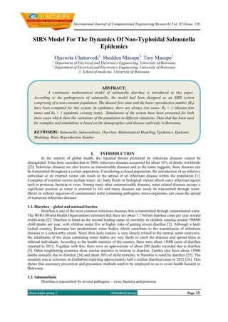 International Journal of Computational Engineering Research||Vol, 03||Issue, 10||

SIRS Model For The Dynamics Of Non-Typhoidal Salmonella
Epidemics
Ojaswita Chaturvedi1, Shedden Masupe2, Tiny Masupe3
1
2

Department of Electrical and Electronics Engineering, University of Botswana
Department of Electrical and Electronics Engineering, University of Botswana
3. School of medicine, University of Botswana

ABSTRACT:
A continuous mathematical model of salmonella diarrhea is introduced in this paper.
According to the pathogenesis of salmonella, the model had been designed as an SIRS system
comprising of a non-constant population. The disease-free state and the basic reproduction number (R0)
have been computed for this system. In epidemics, there are always two cases: R0 < 1 (disease-free
state) and R0 > 1 (epidemic existing state). Simulations of the system have been presented for both
these cases which show the variations of the population in different situations. Data that has been used
for examples and simulations is based on the demographics and disease outbreaks in Botswana.

KEYWORDS: Salmonella, Salmonellosis, Diarrhea, Mathematical Modeling, Epidemics, Epidemic
Modeling, Basic Reproduction Number

I.

INTRODUCTION

In the context of global health, the repeated threats presented by infectious diseases cannot be
disregarded. It has been recorded that in 2008, infectious diseases accounted for about 16% of deaths worldwide
[23]. Infectious diseases are also known as transmissible diseases and as the name suggests, these diseases can
be transmitted throughout a certain population. Considering a closed population, the introduction of an infective
individual or an external vector can result in the spread of an infectious disease within the population [1].
Examples of external vectors include water, air, body fluids or biological vectors which carry infectious agents
such as protozoa, bacteria or virus. Among many other communicable diseases, water related diseases occupy a
significant position as water is essential to life and many diseases can easily be transmitted through water.
Direct or indirect ingestion of contaminated water containing pathogenic micro-organisms can cause the spread
of numerous infectious diseases.
1.1. Diarrhea – global and national burden
Diarrhea is one of the most common infectious diseases that is transmitted through contaminated water.
The WHO (World Health Organization) estimates that there are about 1.7 billion diarrhea cases per year around
world-wide [2]. Diarrhea is listed as the second leading cause of mortality in children causing around 700000
child deaths per year, with children under five at higher risks of getting severe diarrhea [2]. Although a landlocked country, Botswana has predominant water bodies which contribute to the transmission of infectious
diseases to a noteworthy extent. Since their daily routine is very closely related to the natural water reservoirs,
the inhabitants of the areas containing water bodies are very likely to catch the diseases and spread them as
infected individuals. According to the health statistics of the country, there were about 15000 cases of diarrhea
reported in 2012. Together with this, there were an approximate of about 200 deaths recorded due to diarrhea
[3]. Other neighboring countries show similar statistics in relation to diarrhea. Zambia also faces about 15000
deaths annually due to diarrhea [24] and about 30% of child mortality in Namibia is ruled by diarrhea [25]. The
situation was at extremes in Zimbabwe reporting approximately half a million diarrheal cases in 2012 [26]. This
shows that necessary prevention and precaution methods need to be employed so as to avoid health hazards in
Botswana.
1.2. Salmonellosis
Diarrhea is transmitted by several pathogens – virus, bacteria and protozoa.
||Issn 2250-3005 ||

||October||2013||

Page 18

 