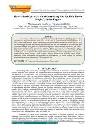 International Journal of Computational Engineering Research||Vol, 03||Issue, 10||

Materialized Optimization of Connecting Rod for Four Stroke
Single Cylinder Engine
1,

Marthanapalli HariPriya, 2, K.Manohar Reddy

1

2

m.Tech (Me), Intl- Ananatapur (Dt), Affiliated To Jntua University, Andhra Pradesh, India.
Assistant Professor, Department Of Me, Intell Engg. College Anantapur (Dt), Affiliated To Jntua University,
Andhra Pradesh, India.

ABSTRACT
Connecting rods for automotive applications are typically manufactured by forging from either
wrought steel or powdered metal. They could also be cast. An optimization study was performed on a
steel forged connecting rod with a consideration for improvement in weight and production cost. For
this optimization problem, the weight of the connecting rod has little influence on the cost of the final
component. Change in the material, resulting in a significant reduction in machining cost, was the key
factor in cost reduction. This study has two aspects. The first aspect was to investigate and to compare
fatigue strength of steel forged connecting rods with that of the powder forged connecting rods. The
second aspect was to optimize the weight and manufacturing cost of the steel forged connecting rod.
Constraints of fatigue strength, static strength, reducing inertia loads, reducing engine weight ,
improvised engine performance, fuel economy were also imposed. The fatigue strength was the most
significant factor in the optimization of the connecting rod.

KEYWORDS: PM Connecting rod, fatigue behavior, forged steel.

I.

INTRODUCTION

Connecting rod is among large volume production component in the internal combustion engine. It
connects the piston to the crankshaft and is responsible for transferring power from the piston to the crankshaft
and sending it in to transmission. They are different types of materials and production methods used in the
creation of connecting rods. The major stresses induced in the connecting rod are a combination of axial and
bending stresses in operation. The axial stresses are produced due to cylinder gas pressure (compressive only)
and the inertia force arising in account of reciprocating action (both tensile as well as compressive), where as
bending stresses are caused due to the centrifugal effects. It consists of a long shank, a small end and a big end.
The cross-section of the shank may be rectangular, circular, tubular, I-section or H-section. Generally circular
section is used for low speed engines while I-section is preferred for high speed engines. The most common type
of manufacturing processes is casting, forging, and powdered metallurgy. Connecting rod is subjected to a
complex state of loading. It undergoes high cyclic loads of the order of 10^8 to 10^9 cycles, which range from
high compressive loads due to combustion, to high tensile loads due to inertia. Therefore, durability of this
component is critical importance. Due to these factors, the connecting rod has been the topic of research for
different aspects such as production technology, materials, performance, simulation, fatigue etc.In modern
automotive internal combustion engines, the connecting rods are most usually made of steel for production
engines, but can be made of aluminum (for lightness and the ability to absorb high impact at the expense of
durability) or titanium (for a combination of strength and lightness at the expense of affordability) for high
performance engines, or of cast iron for applications such as motor scooters. They are not rigidly fixed at either
end, so that the angle between the connecting rod and the piston can change as the rod moves up and down and
rotates around the crankshaft. The small end attaches to the piston pin, gudgeon pin or wrist pin, which is
currently most often press fit into the con rod but can swivel in the piston, a "floating wrist pin" design. The big
end connects to the bearing journal on the crank throw, running on replaceable bearing shells accessible via the
con rod bolts which hold the bearing "cap" onto the big end.
A major source of engine wear is the sideways force exerted on the piston through the con rod by the
crankshaft, which typically wears the cylinder into an oval cross-section rather than circular, making it
impossible for piston rings to correctly seal against the cylinder walls. Geometrically, it can be seen that longer
con rods will reduce the amount of this sideways force, and therefore lead to longer engine life.
||Issn 2250-3005 ||

||October||2013||

Page 20

 