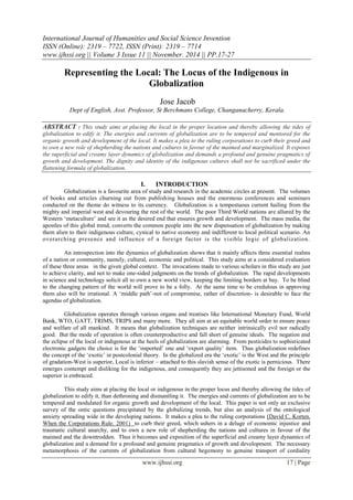 International Journal of Humanities and Social Science Invention
ISSN (Online): 2319 – 7722, ISSN (Print): 2319 – 7714
www.ijhssi.org || Volume 3 Issue 11 || November. 2014 || PP.17-27
www.ijhssi.org 17 | Page
Representing the Local: The Locus of the Indigenous in
Globalization
Jose Jacob
Dept of English, Asst. Professor, St Berchmans College, Changanacherry, Kerala.
ABSTRACT : This study aims at placing the local in the proper location and thereby allowing the tides of
globalization to edify it. The energies and currents of globalization are to be tempered and mentored for the
organic growth and development of the local. It makes a plea to the ruling corporations to curb their greed and
to own a new role of shepherding the nations and cultures in favour of the maimed and marginalized. It exposes
the superficial and creamy layer dynamics of globalization and demands a profound and genuine pragmatics of
growth and development. The dignity and identity of the indigenous cultures shall not be sacrificed under the
flattening formula of globalization.
I. INTRODUCTION
Globalization is a favourite area of study and research in the academic circles at present. The volumes
of books and articles churning out from publishing houses and the enormous conferences and seminars
conducted on the theme do witness to its currency. Globalization is a tempestuous current hailing from the
mighty and imperial west and devouring the rest of the world. The poor Third World nations are allured by the
Western „metaculture‟ and see it as the desired end that ensures growth and development. The mass media, the
apostles of this global trend, converts the common people into the new dispensation of globalization by making
them alien to their indigenous culture, cynical to native economy and indifferent to local political scenario. An
overarching presence and influence of a foreign factor is the visible logic of globalization.
An introspection into the dynamics of globalization shows that it mainly affects three essential realms
of a nation or community, namely, cultural, economic and political. This study aims at a considered evaluation
of these three areas in the given global context. The invocations made to various scholars in this study are just
to achieve clarity, and not to make one-sided judgments on the trends of globalization. The rapid developments
in science and technology solicit all to own a new world view, keeping the limiting borders at bay. To be blind
to the changing pattern of the world will prove to be a folly. At the same time to be credulous in approving
them also will be irrational. A „middle path‟-not of compromise, rather of discretion- is desirable to face the
agendas of globalization.
Globalization operates through various organs and treatises like International Monetary Fund, World
Bank, WTO, GATT, TRIMS, TRIPS and many more. They all aim at an equitable world order to ensure peace
and welfare of all mankind. It means that globalization techniques are neither intrinsically evil nor radically
good. But the mode of operation is often counterproductive and fall short of genuine ideals. The negation and
the eclipse of the local or indigenous at the heels of globalization are alarming. From pesticides to sophisticated
electronic gadgets the choice is for the „imported‟ one and „export quality‟ item. Thus globalization redefines
the concept of the „exotic‟ in postcolonial theory. In the globalized era the „exotic‟ is the West and the principle
of gradation-West is superior, Local is inferior – attached to this slavish sense of the exotic is pernicious. There
emerges contempt and disliking for the indigenous, and consequently they are jettisoned and the foreign or the
superior is embraced.
This study aims at placing the local or indigenous in the proper locus and thereby allowing the tides of
globalization to edify it, than dethroning and dismantling it. The energies and currents of globalization are to be
tempered and modulated for organic growth and development of the local. This paper is not only an exclusive
survey of the ontic questions precipitated by the globalizing trends, but also an analysis of the ontological
anxiety spreading wide in the developing nations. It makes a plea to the ruling corporations (David C. Korten.
When the Corporations Rule. 2001) to curb their greed, which ushers in a deluge of economic injustice and
traumatic cultural anarchy, and to own a new role of shepherding the nations and cultures in favour of the
maimed and the downtrodden. Thus it becomes and exposition of the superficial and creamy layer dynamics of
globalization and a demand for a profound and genuine pragmatics of growth and development. The necessary
metamorphosis of the currents of globalization from cultural hegemony to genuine transport of cordiality
 