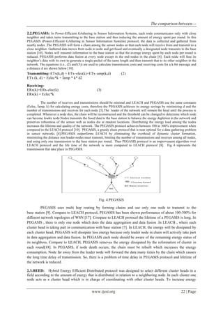 The comparison between---
www.ijesi.org 22 | Page
2.2.PEGASIS: In Power-Efficient GAthering in Sensor Information Systems, each node communicates only with close
neighbor and takes turns transmitting to the base station and thus reducing the amount of energy spent per round. In this
PEGASIS (Power-Efficient GAthering in Sensor Information Systems) protocol, the data is collected and gathered from
nearby nodes .The PEGASIS will form a chain among the sensor nodes so that each node will receive from and transmit to a
close neighbor. Gathered data moves from node to node and get fused and eventually a designated node transmits to the base
station [10]. Nodes will transmit information to the base station so that the average energy spent by each node per round is
reduced. PEGASIS performs data fusion at every node except in the end nodes in the chain [6]. Each node will fuse its
neighbor’s data with its own to generate a single packet of the same length and then transmit that to its other neighbor in the
network. The equations (i.e., (2) and (3)) are used to calculate transmission costs and receiving costs for a k-bit message and
a distance d are shown below [10].
Transmitting: ETx(k,d) = ETx–elec(k)+ETx–amp(k,d) (2)
ETx (k, d) = Eelec*k + Îamp * k* d2
Receiving:
ERx(k)=ERx-elec(k) (3)
ERx(k) = Eelec*k
The number of receives and transmissions should be minimal and LEACH and PEGASIS use the same constants
(Eelec, Îamp, k) for calculating energy costs, therefore the PEGASIS achieves its energy savings by minimizing d and the
number of transmissions and receives for each node [3].The leader of the network will remain the head until the process is
completed .Whenever a node dies, the chain will be reconstructed and the threshold can be changed to determine which node
can become leader node.Nodes transmits the fused data to the base station to balance the energy depletion in the network and
preserves robustness of the sensor web as nodes die at random locations. Distributing the energy load among the nodes
increases the lifetime and quality of the network. The PEGASIS protocol achieves between 100 to 300% improvement when
compared to the LEACH protocol [10]. PEGASIS, a greedy chain protocol that is near optimal for a data-gathering problem
in sensor networks [4].PEGASIS outperforms LEACH by eliminating the overhead of dynamic cluster formation,
minimizing the distance non leader-nodes must transmit, limiting the number of transmissions and receives among all nodes,
and using only one transmission to the base station per round. Thus PEGASIS protocol is an improvement algorithm over
LEACH protocol and the life time of the network is more compared to LEACH protocol [8]. Fig 4 represents the
transmission that take place in PEGASIS.
Fig. 4.PEGASIS
PEGASIS uses multi hop routing by forming chains and use only one node to transmit to the
base station [9]. Compare to LEACH protocol, PEGASIS has been shown performance of about 100-300% for
different network topologies of WSN [17]. Compare to LEACH protocol the lifetime of a PEGASIS is long. In
PEGASIS , there is only one node which does the data aggregation and data fusion .In LEACH , where each
cluster head is taking part in communication with base station [7]. In LEACH, the energy will be dissipated by
each cluster head, PEGASIS will dissipate less energy because only leader node in chain will actively take part
in data aggregation and data fusion. In PEGASIS each node should be aware of the remaining energy status of
its neighbors. Compare to LEACH, PEGASIS removes the energy dissipated by the reformation of cluster in
each round[18]. In PEGASIS, if node death occurs, the chain must be rebuilt which increases the energy
consumption. Node far away from the leader node will forward the data many times by the chain which causes
the long time delay of transmission. So, there is a problem of time delay in PEGASIS protocol and lifetime of
the network is reduced.
2.3.HEED: Hybrid Energy Efficient Distributed protocol was designed to select different cluster heads in a
field according to the amount of energy that is distributed in relation to a neighboring node. In each cluster one
node acts as a cluster head which is in charge of coordinating with other cluster heads. To increase energy
 