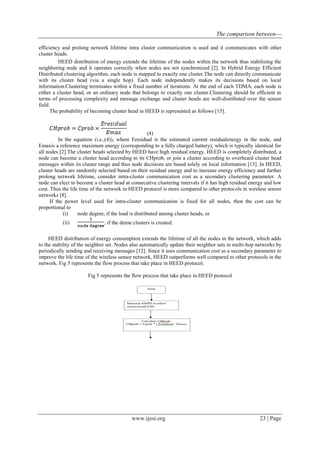 The comparison between---
www.ijesi.org 23 | Page
efficiency and prolong network lifetime intra cluster communication is used and it communicates with other
cluster heads.
HEED distribution of energy extends the lifetime of the nodes within the network thus stabilizing the
neighboring node and it operates correctly when nodes are not synchronized [2]. In Hybrid Energy Efficient
Distributed clustering algorithm, each node is mapped to exactly one cluster.The node can directly communicate
with its cluster head (via a single hop). Each node independently makes its decisions based on local
information.Clustering terminates within a fixed number of iterations. At the end of each TDMA, each node is
either a cluster head, or an ordinary node that belongs to exactly one cluster.Clustering should be efficient in
terms of processing complexity and message exchange and cluster heads are well-distributed over the sensor
field.
The probability of becoming cluster head in HEED is represented as follows [15].
(4)
In the equation (i.e.,(4)), where Eresidual is the estimated current residualenergy in the node, and
Emaxis a reference maximum energy (corresponding to a fully charged battery), which is typically identical for
all nodes [2].The cluster heads selected by HEED have high residual energy. HEED is completely distributed, a
node can become a cluster head according to its CHprob, or join a cluster according to overheard cluster head
messages within its cluster range and thus node decisions are based solely on local information [13]. In HEED,
cluster heads are randomly selected based on their residual energy and to increase energy efficiency and further
prolong network lifetime, consider intra-cluster communication cost as a secondary clustering parameter. A
node can elect to become a cluster head at consecutive clustering intervals if it has high residual energy and low
cost. Thus the life time of the network in HEED protocol is more compared to other protocols in wireless sensor
networks [8].
If the power level used for intra-cluster communication is fixed for all nodes, then the cost can be
proportional to
(i) node degree, if the load is distributed among cluster heads, or
(ii) , if the dense clusters is created.
HEED distribution of energy consumption extends the lifetime of all the nodes in the network, which adds
to the stability of the neighbor set. Nodes also automatically update their neighbor sets in multi-hop networks by
periodically sending and receiving messages [12]. Since it uses communication cost as a secondary parameter to
improve the life time of the wireless sensor network, HEED outperforms well compared to other protocols in the
network. Fig 5 represents the flow process that take place in HEED protocol.
Fig 5 represents the flow process that take place in HEED protocol
 