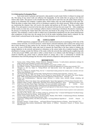 The comparison between---
www.ijesi.org 26 | Page
3.1.4 Information Exchanging Phase:
Each node needs to generate and transmit a data packet in each round, before it exhaust its energy and
die. The dying of any sensor node can inﬂuence the topography .So the nodes that are going to die need to
inform other nodes .The process is also divided into time slots and in each time slot ,the nodes whose energy is
going to be exhausted will compute a random delay which makes only one node broadcast in this time slot.
When the delay is ended, these nodes will try to broadcast a packet to the whole network. While all other nodes
are monitoring the channel, they will receive this packet and perform an ID check. Then they modify their
tables. If no such packet is received in the time slot, the network will start the next round 14]. After completing
all the rounds in a time slot, a new technique called re-elective clustering is introduced. Re-elective clustering is
the process of selecting the cluster head after each time slot based on the energy level of all the nodes in the
network. This technique is used in order to reduce loss of information transferred over the cluster head because
after completion of each time slot, the energy level of all the nodes including cluster head is reduced. So, the
cluster head is selected based on the energy level so that information can be transferred securely.
III. CONCLUSION
GSTEB outperforms compared with all the above mentioned protocols in prolonging of life time of the
wireless sensor networks. In LEACH protocol cluster head is selected randomly and it reduces the energy level
due to their distances to base station are far, because of the heavy energy burden and these cluster heads will
soon die. In case of PEGASIS, nodes take turns to transmit the fused data to the base station to balance the
energy depletion in the network and preserves robustness as the sensor nodes die at random locations. HEED
distribution of energy extends the lifetime of the nodes within the network thus stabilizing the neighboring node
.At the end of each TDMA, each node is either a cluster head or an ordinary node that belongs to exactly one
cluster.In GSTEB, the cluster head is selected based on energy and a tree is constructed to transfer the
information.Thus GSTEB prolongs the life time of the network compared to other protocols in the network.
REFERENCES
[1] Nauman Aslam, William Phillips, William Robertson, Shyamala Sivakumar, “A multi-criterion optimization technique for
energy efficient cluster formation in wireless sensor networks”, 2011.
[2] Gu Xiang, Qiu Jianlin, Wang Jin,”Research on Trust Model of Sensor Nodes in WSNs”, 2012.
[3] Suat Ozdemir, YangXiao,” Integrity protecting hierarchical concealed data aggregation for wireless sensor networks”,2011.
[4] Hongjuan Li, Kai Lin, Keqiu Li, “Energy-efficient and high-accuracy secure data aggregation in wireless sensor
networks”,2011.
[5] Jiguo Yua, Yingying Qi, Guanghui Wang, Xin Gu,” A cluster-based routing protocol for wireless sensor networks with non-
uniform node distribution”,2012.
[6] Shio Kumar Singh, M P Singh, and D K Singh,” Routing Protocols in Wireless Sensor Networks –A Survey”, 2011.
[7] Fengyuan Ren, Member, IEEE, Jiao Zhang, Tao He, Chuang Lin, Senior Member, IEEE, and Sajal K. Das, Senior Member,
IEEE,” EBRP: Energy-Balanced Routing Protocol for Data Gathering in Wireless Sensor Networks”, 2011.
[8] Rathna.r and Sivasubramanian.a,” Improving energy efficiency in wireless sensor networks through scheduling and
routing”,2012.
[9] Sankardas Roy, Mauro Conti, Sanjeev Setia, and Sushil Jajodia,” Secure Data Aggregation in Wireless Sensor Networks”,2012.
[10] Stephanie Lindsey, Cauligi S. Raghavendra,” PEGASIS: Power-Efficient Gathering in Sensor Information Systems”,2010.
[11] Faruk Yavuz, Jun Zhao, Osman Yagan, Virgil Gligor,” On secure and reliable communications in wireless sensor
networks:Towards k-connectivity under a random pairwise key predistribution scheme”,2014.
[12] Sudakshina Dasgupta, Paramartha Dutta,” An improved Leach approach for Head selection Strategy in a Fuzzy-C Means induced
clustering of a Wireless Sensor Network”,2010 .
[13] Buddha Singh* and Daya Krishan Lobiyal,” A novel energy-aware cluster head selection based on particle swarm optimization
for wireless sensor networks”,2012.
[14] Zhao Han, Jie Wu, Member, IEEE, Jie Zhang, Liefeng Liu, and Kaiyun Tian,” A General Self-Organized Tree-Based Energy-
Balance Routing Protocol for Wireless Sensor Network”,2014.
[15] Ossama Younis, Student Member, IEEE, and Sonia Fahmy, Member, IEEE,”HEED: A Hybrid,Energy-Efficient, Distributed
Clustering Approach for Ad Hoc Sensor Networks”,2004.
[16] Chunyao FU1, Zhifang JIANG1, Wei WEI2 and Ang WEI,” An Energy Balanced Algorithm of LEACH Protocol in
WSN”,2013.
[17] Devasenal , Sowmya, “A Study of Power and Energy Efficient Clustering Protocols in Wireless Sensor Networks”,2013.
[18] Dipti Balkrushna Ram, Grishma ShaileshKumar Shah,”Analysis of Different Hierarchical Protocol of Wireless Sensor
Networks”,2013.
 