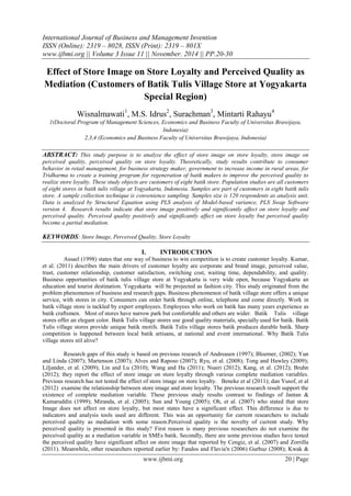 International Journal of Business and Management Invention
ISSN (Online): 2319 – 8028, ISSN (Print): 2319 – 801X
www.ijbmi.org || Volume 3 Issue 11 || November. 2014 || PP.20-30
www.ijbmi.org 20 | Page
Effect of Store Image on Store Loyalty and Perceived Quality as
Mediation (Customers of Batik Tulis Village Store at Yogyakarta
Special Region)
Wisnalmawati1
, M.S. Idrus2
, Surachman3
, Mintarti Rahayu4
1(Doctoral Program of Management Sciences, Economics and Business Faculty of Universitas Brawijaya,
Indonesia)
2,3,4 (Economics and Business Faculty of Universitas Brawijaya, Indonesia)
ABSTRACT: This study purpose is to analyze the effect of store image on store loyalty, store image on
perceived quality, perceived quality on store loyalty. Theoretically, study results contribute to consumer
behavior in retail management, for business strategy maker, government to increase income in rural areas, for
Tridharma to create a training program for regeneration of batik makers to improve the perceived quality to
realize store loyalty. These study objects are customers of eight batik store. Population studies are all customers
of eight stores in batik tulis village at Yogyakarta, Indonesia. Samples are part of customers in eight batik tulis
store. A sample collection technique is convenience sampling. Samples size is 120 respondents as analysis unit.
Data is analyzed by Structural Equation using PLS analysis of Model-based variance, PLS Swap Software
version 4. Research results indicate that store image positively and significantly affect on store loyalty and
perceived quality. Perceived quality positively and significantly affect on store loyalty but perceived quality
become a partial mediation.
KEYWORDS: Store Image, Perceived Quality, Store Loyalty
I. INTRODUCTION
Assael (1998) states that one way of business to win competition is to create customer loyalty. Kumar,
et al. (2011) describes the main drivers of customer loyalty are corporate and brand image, perceived value,
trust, customer relationship, customer satisfaction, switching cost, waiting time, dependability, and quality.
Business opportunities of batik tulis village store at Yogyakarta is very wide open, because Yogyakarta an
education and tourist destination. Yogyakarta will be projected as fashion city. This study originated from the
problem phenomenon of business and research gaps. Business phenomenon of batik village store offers a unique
service, with stores in city. Consumers can order batik through online, telephone and come directly. Work in
batik village store is tackled by expert employees. Employees who work on batik has many years experience as
batik craftsmen. Most of stores have narrow park but comfortable and others are wider. Batik Tulis village
stores offer an elegant color. Batik Tulis village stores use good quality materials, specially used for batik. Batik
Tulis village stores provide unique batik motifs. Batik Tulis village stores batik produces durable batik. Sharp
competition is happened between local batik artisans, at national and event international. Why Batik Tulis
village stores stil alive?
Research gaps of this study is based on previous research of Andreasen (1997); Bloemer, (2002); Yun
and Linda (2007); Martenson (2007); Alves and Raposo (2007); Ryu, et al. (2008); Tong and Hawley (2009);
Liljander, et al. (2009); Lin and Lu (2010); Wang and Ha (2011); Nsairi (2012); Kang, et al. (2012); Bruhn
(2012); they report the effect of store image on store loyalty through various complete mediation variables.
Previous research has not tested the effect of store image on store loyalty. Beneke et al (2011); dan Yusof, et al
(2012) examine the relationship between store image and store loyalty. The previous research result support the
existence of complete mediation variable. These previous study results contrast to findings of Jantan &
Kamaruddin (1999); Miranda, et al. (2005); Sun and Young (2005); Oh, et al. (2007) who stated that store
Image does not affect on store loyalty, but most states have a significant effect. This difference is due to
indicators and analysis tools used are different. This was an opportunity for current researchers to include
perceived quality as mediation with some reason.Perceived quality is the novelty of current study. Why
perceived quality is presented in this study? First reason is many previous researchers do not examine the
perceived quality as a mediation variable in SMEs batik. Secondly, there are some previous studies have tested
the perceived quality have significant affect on store image that reported by Cengiz, et al. (2007) and Zorrilla
(2011). Meanwhile, other researchers reported earlier by: Fandos and Flavia'n (2006) Gurbuz (2008); Kwak &
 