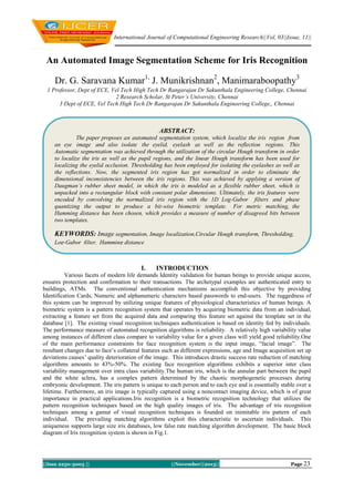 International Journal of Computational Engineering Research||Vol, 03||Issue, 11||

An Automated Image Segmentation Scheme for Iris Recognition
Dr. G. Saravana Kumar1, J. Munikrishnan2, Manimaraboopathy3
1 Professor, Dept of ECE, Vel Tech High Tech Dr Rangarajan Dr Sakunthala Engineering College, Chennai
2 Research Scholar, St Peter’s University, Chennai
3 Dept of ECE, Vel Tech High Tech Dr Rangarajan Dr Sakunthala Engineering College,, Chennai

ABSTRACT:
The paper proposes an automated segmentation system, which localize the iris region from
an eye image and also isolate the eyelid, eyelash as well as the reflection regions. This
Automatic segmentation was achieved through the utilization of the circular Hough transform in order
to localize the iris as well as the pupil regions, and the linear Hough transform has been used for
localizing the eyelid occlusion. Thresholding has been employed for isolating the eyelashes as well as
the reflections. Now, the segmented iris region has got normalized in order to eliminate the
dimensional inconsistencies between the iris regions. This was achieved by applying a version of
Daugman’s rubber sheet model, in which the iris is modeled as a flexible rubber sheet, which is
unpacked into a rectangular block with constant polar dimensions. Ultimately, the iris features were
encoded by convolving the normalized iris region with the 1D Log-Gabor filters and phase
quantizing the output to produce a bit-wise biometric template. For metric matching, the
Hamming distance has been chosen, which provides a measure of number of disagreed bits between
two templates.

KEYWORDS: Image segmentation, Image localization,Circular Hough transform, Thresholding,
Log-Gabor filter, Hamming distance

I.

INTRODUCTION

Various facets of modern life demands Identity validation for human beings to provide unique access,
ensures protection and confirmation to their transactions. The archetypal examples are authenticated entry to
buildings, ATMs. The conventional authentication mechanisms accomplish this objective by providing
Identification Cards, Numeric and alphanumeric characters based passwords to end-users. The ruggedness of
this system can be improved by utilizing unique features of physiological characteristics of human beings. A
biometric system is a pattern recognition system that operates by acquiring biometric data from an individual,
extracting a feature set from the acquired data and comparing this feature set against the template set in the
database [1]. The existing visual recognition techniques authentication is based on identity fed by individuals.
The performance measure of automated recognition algorithms is reliability. A relatively high variability value
among instances of different class compare to variability value for a given class will yield good reliability.One
of the main performance constraints for face recognition system is the input image, “facial image”. The
resultant changes due to face‟s collateral features such as different expressions, age and Image acquisition set up
deviations causes‟ quality deterioration of the image. This introduces drastic success rate reduction of matching
algorithms amounts to 43%-50%. The existing face recognition algorithms exhibits a superior inter class
variability management over intra class variability.The human iris, which is the annular part between the pupil
and the white sclera, has a complex pattern determined by the chaotic morphogenetic processes during
embryonic development. The iris pattern is unique to each person and to each eye and is essentially stable over a
lifetime. Furthermore, an iris image is typically captured using a noncontact imaging device, which is of great
importance in practical applications.Iris recognition is a biometric recognition technology that utilizes the
pattern recognition techniques based on the high quality images of iris. The advantage of iris recognition
techniques among a gamut of visual recognition techniques is founded on inimitable iris pattern of each
individual. The prevailing matching algorithms exploit this characteristic to ascertain individuals. This
uniqueness supports large size iris databases, low false rate matching algorithm development. The basic block
diagram of Iris recognition system is shown in Fig.1.

||Issn 2250-3005 ||

||November||2013||

Page 23

 