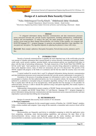 International Journal of Computational Engineering Research||Vol, 03||Issue, 11||

Design of A network Data Security Circuit
1

Nuha Abdelmageed Tawfig Khalil, 2 Abdelrasoul Jabar Alzubaidi,
1

2

Computer Department, Aljouf University, Sakaka – Saudi Arabia
Electronics Engineering School, Sudan University of Science and technology, Khartoum – Sudan

Abstract
To safeguard information during electronic communication and data transmission processes
across unsecured networks and provide security requirements, including authentication, confidentiality,
integrity and non-repudiation. To achieve this goal, this paper proposed to design of a network data
security circuit using two Basic Stamp2 Microcontroller, two wireless X-Bee modules, two computer and
BASCOM language (TC++ program language ) to generate non-standard algorithm ( logic algorithm ) for
encrypted and decryption. The algorithm depends on ciphering the plaintext n times with n keys.

Keywords: Basic stamp2, ciphertext, Decrypted, Encryption, Network data security, plaintext, and XBee.

I.

INTRODUCTION

Security of network communications is arguably the most important issue in the world today given the
vast amount of valuable information that is passed around in various networks. Information pertaining to banks,
credit cards, social security numbers, personal details, and government policies are transferred from place to
place with the help of networking infrastructure. The high connectivity of the World Wide Web (WWW) has
left the world ‘open’. Such openness has resulted in various networks being subjected to multifarious attacks
from vastly disparate sources, many of which are anonymous and yet to be discovered. This growth of the
WWW coupled with progress in the fields of e-commerce and the like has made the security issue even more
important.
A typical method for security that is used To safeguard information during electronic communication
and data transmission processes across unsecured networks and provide security requirements is encryption [1].
Encryption is the process of encoding messages (or information) in such a way that cannot be read by
eavesdroppers or hackers, but that authorized parties can. In an encryption scheme, the message or information
(referred to as plaintext) is encrypted using an encryption algorithm, turning it into an unreadable ciphertext.
This is usually done with the use of an encryption key, which specifies how the message is to be encoded. An
authorized party, however, is able to decode the ciphertext using a decryption algorithm, that usually requires a
secret decryption key [2].
Implementing a demonstration project comprise of BASIC Stamp microcontroller, two wireless X-Bee
modules, two computer and BASIC Stamp Editor v2.5 and Bascom language (TC++ program language) to
protect information during electronic communication and data transmission across unsecured networks and most
importantly to prevent data from falling into wrong hands.

II. METHODOLOGY
Design of a network data security circuit consists of two elements:
A. Hardware components:
The hardware components for this research paper consists of Parallax, Inc.’s BASIC Stamp2 modules,
X-Bee wireless modules and computer. Upon using all this materials, a transmitter and a receiver circuit will be
build.
Microcontrollers
Microcontrollers are frequently used device in embedded computing in which the application varies
from computing, calculating, smart decision-making capabilities, and processes the data. Most of the
electrical/electronic device, sensors and high-tech gadget can be easily interface and interact with
microcontrollers to automate a system structure. For this research BASIC Stamp2 is used [3].

|| Issn 2250-3005 ||

|| November || 2013 ||

Page 21

 