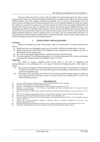 The Analysis of Leading Sector in Production…
www.ijhssi.org 28 | Page
The above table shows the ten sectors with the highest level of backward spread, but there are three
sectors that have high levels of backward spread and linkages that are different from other seven sectors, namely
shellfish industry sector (36), industry of animal and vegetable oil (27) and rice milling industry (25). The
sectors that have the highest level of backward spread but low level of backward linkages are fruits (10), banana
(9), nutmeg (15), coconut (12), cassava (3), cocoa (14), and nuts (5). These sectors are usually identified that the
demand levels of these sector have less impact to the increase of economic output in Maluku Province. As an
archipelago area which has abundant natural resources, sectors that have the highest spread must be taken into
account by the local government, moreover, the sectors are local specific sectors. The five sectors that have the
highest backward spread have been the leading sectors of the region since the colonial period, therefore, it is
expected that the local government would be able to manage the potential natural resources (local specific) to
become the leading sectors in the area of Maluku province.
V. CONCLUSION AND SUGGESTION
Conclusion
Based on the background, scope of the problem, objectives and discussion, it could be summarized as
follows:
[1] Maluku province as an archipelagic region has not been able to identify the leading sectors in its area.
[2] Based on the location of the district/ city in Maluku Province, agricultural sector, fisheries sub sector, is
still dominated as the leading sector.
[3] Due to the strong appeal of agglomeration, Ambon City becomes the Growth pole
[4] The understanding of the development paradigm of the islands (archipelago) to the direction and strategy
of economic development policy in the Maluku Province is still low.
Suggestion
The results of research conducted could provide inputs in the form of suggestions and
recommendations in the establishment of a wide range of economic development policy of the islands as
follows:
[1] The economic development of the islands should be based on the aspect of the potential or capacity of
the region (the specific local) and not partially based on criteria analysis conduct moreover it must be
carried out comprehensively.
[2] The leading sectors especially sectors that have the continuous potential support aspects or capacity of
local regions should be directed to create new growth centers (new growth poles) on each of the
islands in Maluku province.
REFERENCES
[1] Arsyad, L. 1999 Introduction to Planning and Economic Development. BPFE-UGM, Yogyakarta
[2] BPS. 2005 Statistics Indonesia, Various Publications, Jakarta.
[3] Daryanto, A. 2003 Disparity in Urban Development - Rural in Indonesia. Agrimedia 8 (2): 30-39
[4] Daryanto, A and Hafizrianda, Y. 2010 Analysis of Input-Output and Social Accounting Matrix. For Regional Economic
Development. IPB Press. Bogor.
[5] Gaurav, D and Martin, R. 2002 Is India's Economic Growth Leaving the Poor Behind. Prospectives Economic Journal. 16 (3): 17-
48.
[6] LIPI. 2003 Local Economic Development Policy in the Era of Regional Autonomy. Center for Economic Research, Jakarta.
[7] Meyer-Stemer, J.2003.The PACA Book of Concepts.Available at www.mesopartner.com
[8] Steven, R., Jeffrey. S and Jong, WL 2001 The Determinants and Prospects of Economic Growth in Asia. International economic
Journal. 15 (3): 24-56
[9] Uphoff, 1999 N. Rural Development Strategy for Indonesian Recovery: reconciling Contradiction and Tensions. Agro-
Socioeconomic Research. Bogor
[10] Wibisono. 2005 The Sources of Regional Economic Growth. Journal of Indonesian Economy and Development 5 (2): 91-120
[11] World Bank. 2009 Reorganizing Economic Geography / World Bank. World Development Report. Jakarta
 