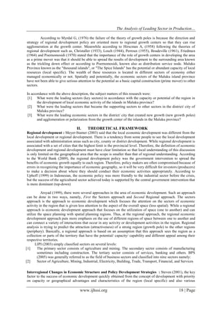 The Analysis of Leading Sector in Production…
www.ijhssi.org 18 | Page
According to Myrdal G, (1976) the failure of the theory of growth poles is because the direction and
strategy of regional development policy are oriented more to regional growth centers so that they can rise
agglomeration at the growth center. Meanwhile according to Hirscman A, (1958) following the theories of
regional development such as, Christaller (1933), Losch (1944), Perroux (1955), Boudeville (1961), Friedman
(1964) and Poernomosidi (1970) stated that the importance of the role of growth centers in developing the area
as a prime mover was that it should be able to spread the results of development to the surrounding area known
as the trickling down effect or according to Poernomosidi, known also as distribution service node. Maluku
Province known as the "thousand islands", or "The Spice Islands" has the potential or abundant capacity of local
resources (local specific). The wealth of these resources is located in different sectors of economy either
managed economically or not. Spatially and potentially, the economic sectors of the Maluku island province
have not been able to give serious attention to the potential as a basic capital construction (prime mover) to other
sectors.
In accordance with the above description, the subject matters of this research were:
[1] What were the leading sectors (key sectors) in accordance with the capacity or potential of the region in
the development of local economic activity of the islands in Maluku province?
[2] What were the leading sectors that became the supporting sectors to other sectors in the district/ city of
Maluku province?
[3] What were the leading economic sectors in the district/ city that created new growth (new growth poles)
and agglomeration or polarization from the growth center of the islands in the Maluku province?
II. THEORETICAL FRAMEWORK
Regional development : Meyer-Stamer (2003) said that the local economic development was different from the
local development or regional development. There is a tendency from some people to see the local development
associated with administration areas such as city, county or district development. While regional development is
associated with a set of cities that the highest limit is the provincial level. Therefore, the definition of economic
development and regional development must have clear limitation so that local understanding of this discussion
is only limited on the geographical area that the scope is smaller than that of regional understanding. According
to the World Bank (2009), the regional development policy was the government intervention to spread the
benefits of economic growth equally to each region. Therefore, policy makers are often compromised because of
errors in recognizing the importance of economic geography, so it will be very difficult for investors (producers)
to make a decision about where they should conduct their economic activities appropriately. According to
Uphoff (1999) in Indonesian, the economic policy was more friendly to the industrial sector before the crisis,
but the success of the agricultural sector achieved today is supported by the central government intervention that
is more dominant (top-down)
Arsyad (1999), there were several approaches in the area of economic development. Such an approach
can be done in two ways, namely, First the Sectors approach and Second Regional approach. The sectors
approach is the approach to economic development which focuses the attention on the sectors of economic
activity in the region that is given less attention to the aspect of the overall space (less spatial). While a regional
approach is economic development approach that focuses on the utilization of space (one to another) and can
utilize the space planning with spatial planning regions. Thus, at the regional approach, the regional economic
development approach puts more emphasis on the use of different regions of space between one to another and
can connect a variety of interactions that occur in any activity or development activities in the region. Regional
analysis is trying to predict the attraction (attractiveness) of a strong region (growth pole) to the other regions
(periphery). Basically, a regional approach is based on an assumption that this approach sees the region as a
collection or parts of the territory that have the potential/ capacity/ capability and different appeal among their
respective territories.
LIPI (2003) simply classified sectors on several levels:
[1] The primary sector consists of agriculture and mining. The secondary sector consists of manufacturing
sometimes including construction. The tertiary sector consists of services, banking and others. BPS
(2005) was generally referred to as the field of business sectors and classified into nine sectors namely:
[2] Sector of Agriculture, Mining, Industrial, Electricity, Building, Trade, Transport, Financial, and Services
Interregional Changes in Economic Structure and Policy Development Strategies : Steven (2001), the key
factor to the success of economic development quickly obtained from the concept of development with priority
on capacity or geographical advantages and characteristics of the region (local specific) and also various
 