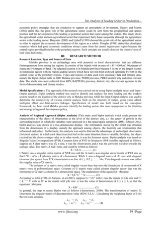 The Analysis of Leading Sector in Production…
www.ijhssi.org 19 | Page
economic policy strategies that are conducive to support an atmosphere of investment. Gaurav and Martin
(2002) stated that the great role of the agricultural sector could be seen from the geographical and spatial
position and the development of the leading or potential sectors that occur among the sectors. This study shows
the agricultural sector and non-agricultural sector that experience fairly basic inequality although the agricultural
sector is the leading sector. Daryanto (2003) and Uphoff (1999) showed the great role of the agricultural sector
in order to support the economic development of the region as a whole. Douglas (1998) stated that developed
countries which had good economic conditions always came from the central region/core region because the
central region provided benefits to the periphery regions. Such concepts are usually done on the country/ area of
land (land lock state).
III. RESEARCH METHOD
Research Location, Type and Source of Data
Maluku province is an archipelago area with potential or local characteristics that are different
(heterogeneous) from among the regions. It consists of the islands with an area of ± 851 000 km2
, 90 percent of
ocean and 10 percent of land. The selected location is in Maluku province because it is one of the largest islands
in Indonesian region with its region leading sectors which have not still been exposed optimally by both in the
central (core) or the periphery regions. Types and sources of data used were secondary data and primary data,
namely the Input-Output table in 2007 Maluku province, PDRB province, PDRB district/ city and other relevant
data. The whole data were collected from BPS, BAPPEDA province, district/ city, the relevant agencies in the
form of documentary and literary studies.
Model Specifications : The approach of the research was carried out by using Biplot analysis model and Input-
Output analysis. Biplot analysis method was used to identify and analyze the most leading and the weakest
sectors based on the location of the district/ city in Maluku province while the Input-Output analysis was used to
determine the connectivity of various criteria analysis built on the structure of output, gross value added,
multiplier effect and Inter-sectors linkages. Specification of model was built based on the conceptual
framework, i.e. how could Maluku province identify the leading sectors that were appropriate to the direction
and strategy of regional development policy.
Analysis of Regional Approach (Biplot Analysis) :This study used biplot analysis which could present the
characteristics of the object of observation at the level of the district/ city, i.e. the center of growth in the
surrounding region in which the variables were analyzed in a flat space/space dimension (DM). Johnson 2002,
biplot analysis was shown in a two-dimensional display. The information shown by the biplot was obtained
from the dimensions of a display, namely the approach among objects, the diversity and relationships that
influenced each other. Furthermore, this analysis was used to find out the advantages of each object observation
(foremost sectors) in which each object (sector) lied in the same direction from a variable, therefore, the object
(sector) had the above average value or in other words, it was the foremost sector. Biplot analysis was based on
Singular Value Decomposition (SVD). Common form of SVD in Greenacre 1984 could be explained as follows,
suppose an X data matrix was nX p size, n was the observations and p was the corrected variable towards the
average value. The matrix X had r rank, and could be written as follows:
X = ULA ................ (1)
U Matrix was a singular vector matrix of NXR size and the A matrix was singular vector matrix of PXR size so
that U'U = A’A = I (identity matrix of r dimension). While L was a diagonal matrix of rXr size with diagonal
elements (the square from X’X characteristics so that √λ1 ≥ √λ2 ≥ ........ √λn. This diagonal element was called
the singular value of X matrix.
The columns of A matrix were called singular vector lines that were the foundation of ortonormal of X
matrix rows in p-dimensional space. Columns of U matrix were called column singular vector that was the
ortonormal of X matrix columns in n dimensional space. The explanation of the equation (1) became:
X = ULα
L1 - α
A'............... (2)
According to Jolife (1986) in Sartono, et al (2003), suppose G = ULα
with G was the matrix of nXr size and H’
= L1 - α
A' with an H' as the matrix with pXr size. α was the value of factorization of 0 ≤ α ≤ 1, so that the
equation (1) became
X = GH' ........................ (3)
In general, the step to create Biplot was as follows (Anonymous, 2000). The transformation of matrix X,
Determine the singular matrix of decomposition value (SDV) ULA '. Calculating the weighting factor of λ for
the rows and columns
λr,1 = σr
1, λr,2 = σr
2
λc,1 = σ1
1-r
, λr,2 = σ2
1-r
....... (4)
 