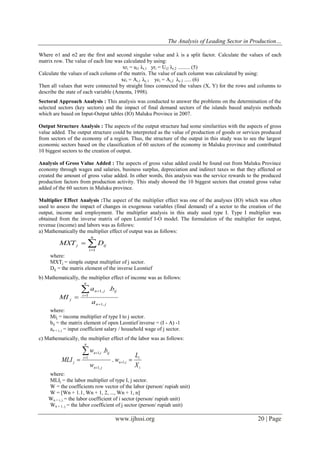 The Analysis of Leading Sector in Production…
www.ijhssi.org 20 | Page
Where σ1 and σ2 are the first and second singular value and λ is a split factor. Calculate the values of each
matrix row. The value of each line was calculated by using:
xri = ui1 λr,1 yri = Ui2 λr,2 ......... (5)
Calculate the values of each column of the matrix. The value of each column was calculated by using:
xci = Ai,1 λc.1 yci = Ai,2 λc.2 ..... (6)
Then all values that were connected by straight lines connected the values (X, Y) for the rows and columns to
describe the state of each variable (Amenta, 1998).
Sectoral Approach Analysis : This analysis was conducted to answer the problems on the determination of the
selected sectors (key sectors) and the impact of final demand sectors of the islands based analysis methods
which are based on Input-Output tables (IO) Maluku Province in 2007.
Output Structure Analysis : The aspects of the output structure had some similarities with the aspects of gross
value added. The output structure could be interpreted as the value of production of goods or services produced
from sectors of the economy of a region. Thus, the structure of the output in this study was to see the largest
economic sectors based on the classification of 60 sectors of the economy in Maluku province and contributed
10 biggest sectors to the creation of output.
Analysis of Gross Value Added : The aspects of gross value added could be found out from Maluku Province
economy through wages and salaries, business surplus, depreciation and indirect taxes so that they affected or
created the amount of gross value added. In other words, this analysis was the service rewards to the produced
production factors from production activity. This study showed the 10 biggest sectors that created gross value
added of the 60 sectors in Maluku province.
Multiplier Effect Analysis :The aspect of the multiplier effect was one of the analyses (IO) which was often
used to assess the impact of changes in exogenous variables (final demand) of a sector to the creation of the
output, income and employment. The multiplier analysis in this study used type I. Type I multiplier was
obtained from the inverse matrix of open Leontief I-O model. The formulation of the multiplier for output,
revenue (income) and labors was as follows:
a) Mathematically the multiplier effect of output was as follows:


n
i
ijj DMXT
1
where:
MXTj = simple output multiplier of j sector.
Dij = the matrix element of the inverse Leontief
b) Mathematically, the multiplier effect of income was as follows:
jn
n
i
ijjn
j
a
ba
MI
,1
1
,1 .




where:
Mij = income multiplier of type I to j sector.
bij = the matrix element of open Leontief inverse = (I - A) -1
an + i, j = input coefficient salary / household wage of j sector.
c) Mathematically, the multiplier effect of the labor was as follows:
i
i
in
jn
n
i
ijin
j
X
L
w
w
bw
MLI  



,1
,1
1
,1
.
.
where:
MLIj = the labor multiplier of type I, j sector.
W = the coefficients row vector of the labor (person/ rupiah unit)
W = [Wn + 1.1, Wn + 1, 2, ..., Wn + 1, n]
Wn + i, j = the labor coefficient of i sector (person/ rupiah unit)
Wn + 1, j = the labor coefficient of j sector (person/ rupiah unit)
 