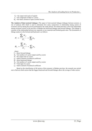 The Analysis of Leading Sector in Production…
www.ijhssi.org 21 | Page
Xj = the output total (units of rupiah)
Li = the component of labor to i sector.
Bjj = the matrix element of open Leontief inverse
The Analysis of Inter-sectoral Linkages :The aspect of inter-sectoral linkages (linkages between sectors), is
one of analyses (IO) which is used to determine how many connections or relationship among sectors of
economic activity during the activity performed in the study period. The meant relevance is how the relationship
among economic sectors in the province of Maluku has backward linkages and forward linkages. This linkage is
a picture of the relationship between raw materials or raw materials and finished goods sales. The formulation of
linkage analysis to the forward and backward is as follows:





n
j
ij
i
n
j
ij
i a
X
X
F
1
1





n
i
ij
j
n
i
ij
j a
X
X
B
1
1
where:
Fj = direct forward linkage
Xij = the numbers of i sector output used by j sector
Xi = the output total of i sector
aij = matrix element of technical coefficient
Bj = direct backward linkage
Xij = the numbers of i sector output used by j sector
X = Total input of j sector
aij = matrix element of technical coefficient
Based on the classification of 60 sectors of the economy in Maluku province, the research was carried
out to find out which sectors had the biggest backward and forward linkages above the average of other sectors.
 