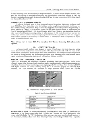 Stealth Technology And Counter Stealth Radars...
at higher frequency where the conductivity of the plasma allows it to interact strongly with the incoming radio
wave, but the wave can be absorbed and converted into thermal energy rather than reflected. In 2002, the
Russians examined a plasma-stealth device on board an SU27 and the radar cross-section (RCS) of the aircraft
was decreased by a factor of 100.7
2.2 PROPULSION SUB-SYSTEM SHAPING
It refers to the fluidic spout for thrust vectoring in aircraft jet engines. Such spouts produce a much
lower RCS (Radar Cross Section) due to the fact that these are less complicated, mechanically simpler, and less
bulky with no moving parts/surfaces. Why we avoid moving parts? Because they increase the probability of
getting detected by a Radar. An F-117 stealth fighter was shot down during a mission in Serbia against the
Army of Yugoslavia on 27 March 1999, during Operation Allied Force. The army had detected the aircraft on
radar when its bomb-bay doors opening, raising its radar signature. In B-2 stealth bomber there are very few
leading edges for radar to reflect from, reducing its signature dramatically, despite having a 172-foot wingspan,
the B-2‟s radar signature is an astounding 0.1 square metres. To further reduce the B-2′s signature, the engine
intakes are sunk into the main body.
Above all ways were to reduce RCS. Why we reduce RCS? Because decreasing RCS reduces radar
signature.

III.

COUNTER STEALTH

All present stealth airplanes were designed to counter X-band radars, but those shapes are getting
useless if radar works in s-band and even more useless when the radar works in L-band. The cause for the
stealth airplane to be found is the wavelength of the radar, radar working in L-band produces wavelengths with
size relative to the aircraft itself and should exhibit scattering in the resonance region rather than the optical
region, so that most of the existing stealth aircraft will turn from sightless, to visible.
3.1 LIDAR - LIGHT DETECTION AND RANGING
LIDAR is a Multi-Band and Multi-Static anti-stealth technology. Laser radar can detect stealth targets
efficiently because it has short wavelength, high beam quality, high directionality and high measuring accuracy,
which helps functions of target identifying, posture displaying and orbit recording. Apart from these, LIDAR
holds higher resolution and counter -jamming ability due to its coherence property and ultimately high
frequency. The Fig.1 illustrates the difference in image generated using LIDAR and RADAR

Fig.2: Difference in images generated by LIDAR & Radar .
Table 1. Specifications of LIDAR
1
2
3

Wavelength
Pulse Rep. Rate
Pulse Width

1000-1500 nm
140 kHz
10 nsec

4
5
6
7
8
9

Scan Angle
Scan Rate
Footprint
Resolution
GPS frequency
Operating Altitude

40° - 75°
25 - 40 Hz
0.25 - 2 m (from1000m)
0.75 meters
1 Hz
500 - 2000 m

3.2 Multi-Band 3D Radar: This is a modern technology, evolved by Russia in late 2008. This radar system is a
pack of three to four discrete radars and a single Processing and Command unit. One of such existing radar
system is the Nebo Radar. The VHF- Band element of the system provides sector search and track functions of
low RCS targets, with the X-Band and L-Band elements providing a nice tracking capability. Trial s to jam the

17

 
