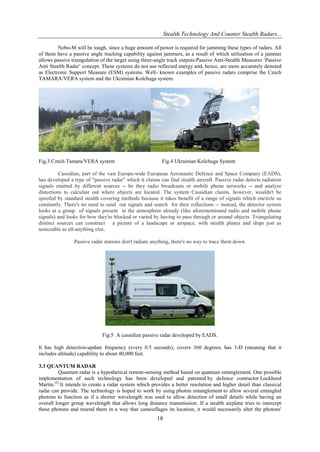 Stealth Technology And Counter Stealth Radars...
Nebo-M will be tough, since a huge amount of power is required for jamming these types of radars. All
of them have a passive angle tracking capability against jammers, as a result of which utilization of a jammer
allows passive triangulation of the target using three-angle track outputs.Passive Anti-Stealth Measures „Passive
Anti Stealth Radar‟ concept. These systems do not use reflected energy and, hence, are more accurately denoted
as Electronic Support Measure (ESM) systems. Well- known examples of passive radars comprise the Czech
TAMARA/VERA system and the Ukrainian Kolchuga system.

Fig.3 Czech Tamara/VERA system

Fig.4 Ukrainian Kolchuga System

Cassidian, part of the vast Europe-wide European Aeronautic Defence and Space Company (EADS),
has developed a type of "passive radar" which it claims can find stealth aircraft. Passive radar detects radiation
signals emitted by different sources -- be they radio broadcasts or mobile phone networks -- and analyze
distortions to calculate out where objects are located. The system Cassidian claims, however, wouldn't be
spoofed by standard stealth covering methods because it takes benefit of a range of signals which encircle us
constantly. There's no need to send out signals and search for their reflections -- instead, the detector system
looks at a group of signals present in the atmosphere already (like aforementioned radio and mobile phone
signals) and looks for how they're blocked or varied by having to pass through or around objects. Triangulating
distinct sources can construct a picture of a landscape or airspace, with stealth planes and ships just as
noticeable as all-anything else.
Passive radar stations don't radiate anything, there's no way to trace them down.

Fig.5 A cassidian passive radar developed by EADS.
It has high detection-update frequency (every 0.5 seconds); covers 360 degrees; has 3-D (meaning that it
includes altitude) capability to about 40,000 feet.
3.3 QUANTUM RADAR
Quantum radar is a hypothetical remote-sensing method based on quantum entanglement. One possible
implementation of such technology has been developed and patented by defence contractor Lockheed
Martin.[2] It intends to create a radar system which provides a better resolution and higher detail than classical
radar can provide. The technology is hoped to work by using photon entanglement to allow several entangled
photons to function as if a shorter wavelength was used to allow detection of small details while having an
overall longer group wavelength that allows long distance transmission. If a stealth airplane tries to intercept
these photons and resend them in a way that camouflages its location, it would necessarily alter the photons'

18

 