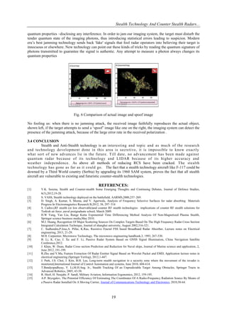Stealth Technology And Counter Stealth Radars...
quantum properties –disclosing any interference. In order to jam our imaging system, the target must disturb the
tender quantum state of the imaging photons, thus introducing statistical errors leading to suspicion. Modern
era‟s best jamming technology sends back 'fake' signals that fool radar operators into believing their target is
innocuous or elsewhere. New technology can point out these kinds of tricks by reading the quantum signature of
photons transmitted to guarantee the signal is authentic. Any attempt to measure a photon always changes its
quantum properties

Fig. 6 Comparison of actual image and spoof image
No fooling us: when there is no jamming attack, the received image faithfully reproduces the actual object,
shown left, if the target attempts to send a „spoof‟ image like one on the right, the imaging system can detect the
presence of the jamming attack, because of the large error rate in the received polarization .
3.4 CONCLUSION
Stealth and Anti-Stealth technology is an interesting and topic and as much of the research
and technology development done in this area is secretive, it is impossible to know exactly
what sort of new advances lie in the future. Till date, no advancement has been made against
quantum radar because of its technology and LIDAR because of its higher accuracy and
weather independence. As above all methods of reducing RCS have been cracked. The stealth
technology has gone as far as it could go. The fact that a stealth technology aircraft like F-117 could be
downed by a Third World country (Serbia) by upgrading its 1960 SAM system, proves the fact that all stealth
aircraft are vulnerable to existing and futuristic counter-stealth technologies.

REFERENCES:
[1]
[2]
[3]
[4]
[5]
[6]
[7]
[8]
[9]
[10]
[11]
[12]
[13]
[14]
[15]

V.K. Saxena, Stealth and Counter-stealth Some Emerging Thoughts and Continuing Debates, Journal of Defence Studies,
6(3),2012,19-28.
S. VASS, Stealth technology deployed on the battlefield, AARMS,2000,257–269.
D. Singh, A. Kumar, S. Meena, and V. Agarwala, Analysis of Frequency Selective Surfaces for radar absorbing Materials
Progress In Electromagnetics Research B,2012, 38, 297–314
S. Cadirci,RF stealth (or low observable)and counter RF stealth technologies: implications of counter RF stealth solutions for
Turkish air force ,naval postgraduate school, March 2009.
H.W Yang, Yan Liu, Runge Kutta Exponential Time Differencing Method Analysis Of Non-Magnetized Plasma Stealth,
Springer science business media,May 2010.
M.J. Huang, Recognition Of Major Scattering Sources On Complex Targets Based On The High Frequency Radar Cross Section
Integrated Calculation Technique, Journal of shanghai university, August 2002,316-321.
C. Sudhendra,P.Jose,A. Pillai, K.Rao, Resistive Fractal FSS based Broadband Radar Absorber, Lecture notes on Electrical
engineering, 2013, 21-29.
M.H. Carpentier, Microwave Technology, The microwave engineering handbook,3, 1993, 267-330.
B. Li, K. Cao, J. Xu and F. Li, Passive Radar System Based on GNSS Signal Illumination, China Navigation Satellite
Conference,2012.
J. Khan, W. Duan, Radar Cross section Prediction and Reduction for Naval ships, Journal of Marine science and application, 2,
June 2012, 191-199.
R.Zhu and Y.Ma, Feature Extraction Of Radar Emitter Signal Based on Wavelet Packet and EMD, Application lecture notes in
electrical engineering (Springer Verilog), 2012,1-447.
J. Park, J.S. Choi, J. Kim, B.H. Lee, Long-term stealth navigation in a security zone where the movement of the invader is
monitored,International Journal of Control Automation and systems, June 2010, 604-614.
T.Bandyopadhyay, Y. Li,M.H.Ang. Jr., Stealth Tracking Of an Unpredictable Target Among Obstacles, Springer Tracts in
Advanced Robotics, 2005, 43-58.
R. Hierl, H. Neujahr, P. Sandl, Military Aviation, Information Ergonomics, 2012, 159-195.
A.P. Bryzgalov, The Potential Efficiency Of Estimating The Coordinates Of A Radio-Frequency Radiation Source By Means of
a Passive Radar Installed On A Moving Carrier, Journal of Communications Technology and Electronics, 2010,58-64.

19

 