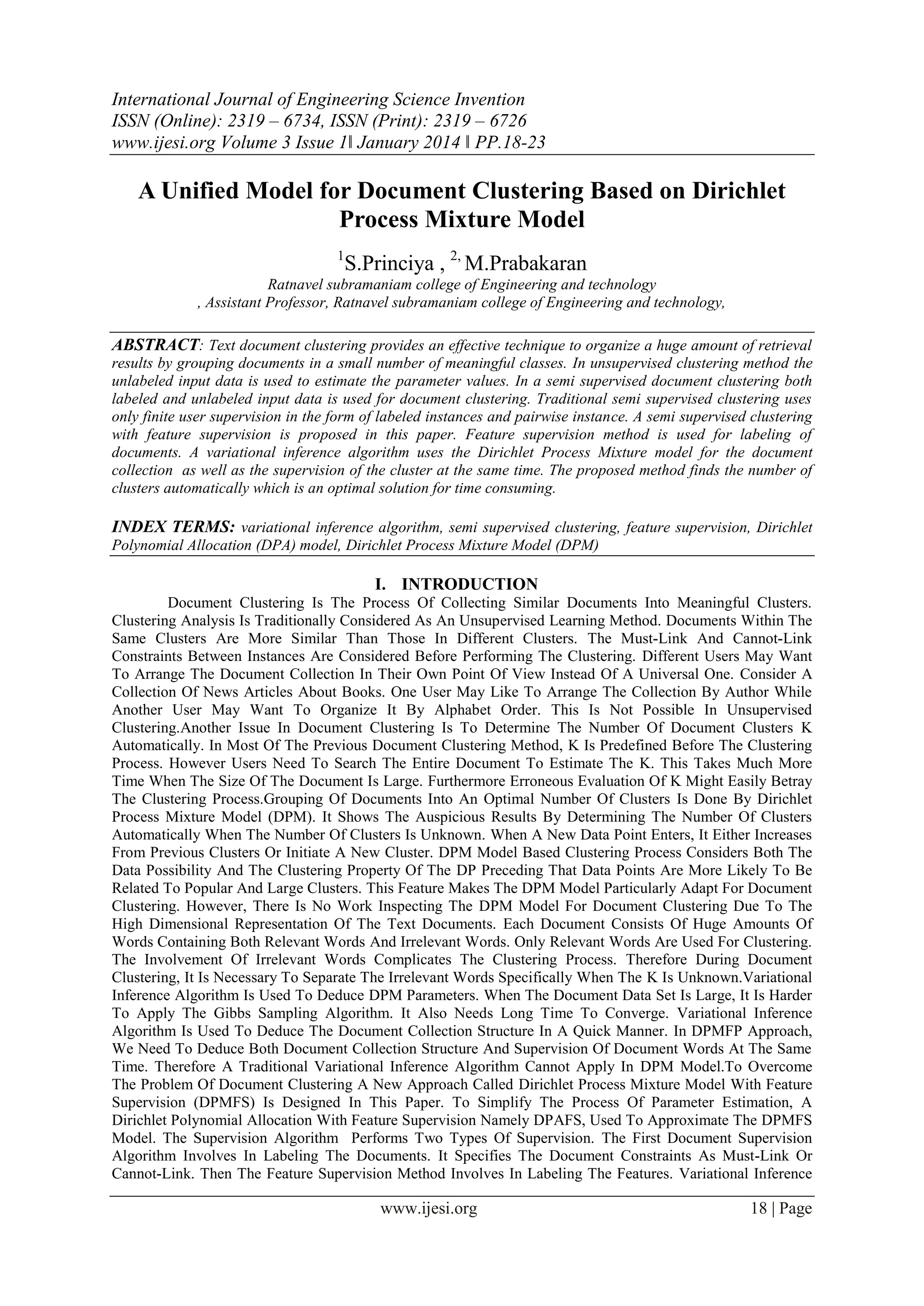 International Journal of Engineering Science Invention
ISSN (Online): 2319 – 6734, ISSN (Print): 2319 – 6726
www.ijesi.org Volume 3 Issue 1ǁ January 2014 ǁ PP.18-23

A Unified Model for Document Clustering Based on Dirichlet
Process Mixture Model
1

S.Princiya , 2, M.Prabakaran

Ratnavel subramaniam college of Engineering and technology
, Assistant Professor, Ratnavel subramaniam college of Engineering and technology,

ABSTRACT: Text document clustering provides an effective technique to organize a huge amount of retrieval
results by grouping documents in a small number of meaningful classes. In unsupervised clustering method the
unlabeled input data is used to estimate the parameter values. In a semi supervised document clustering both
labeled and unlabeled input data is used for document clustering. Traditional semi supervised clustering uses
only finite user supervision in the form of labeled instances and pairwise instance. A semi supervised clustering
with feature supervision is proposed in this paper. Feature supervision method is used for labeling of
documents. A variational inference algorithm uses the Dirichlet Process Mixture model for the document
collection as well as the supervision of the cluster at the same time. The proposed method finds the number of
clusters automatically which is an optimal solution for time consuming.

INDEX TERMS: variational inference algorithm, semi supervised clustering, feature supervision, Dirichlet
Polynomial Allocation (DPA) model, Dirichlet Process Mixture Model (DPM)

I. INTRODUCTION
Document Clustering Is The Process Of Collecting Similar Documents Into Meaningful Clusters.
Clustering Analysis Is Traditionally Considered As An Unsupervised Learning Method. Documents Within The
Same Clusters Are More Similar Than Those In Different Clusters. The Must-Link And Cannot-Link
Constraints Between Instances Are Considered Before Performing The Clustering. Different Users May Want
To Arrange The Document Collection In Their Own Point Of View Instead Of A Universal One. Consider A
Collection Of News Articles About Books. One User May Like To Arrange The Collection By Author While
Another User May Want To Organize It By Alphabet Order. This Is Not Possible In Unsupervised
Clustering.Another Issue In Document Clustering Is To Determine The Number Of Document Clusters K
Automatically. In Most Of The Previous Document Clustering Method, K Is Predefined Before The Clustering
Process. However Users Need To Search The Entire Document To Estimate The K. This Takes Much More
Time When The Size Of The Document Is Large. Furthermore Erroneous Evaluation Of K Might Easily Betray
The Clustering Process.Grouping Of Documents Into An Optimal Number Of Clusters Is Done By Dirichlet
Process Mixture Model (DPM). It Shows The Auspicious Results By Determining The Number Of Clusters
Automatically When The Number Of Clusters Is Unknown. When A New Data Point Enters, It Either Increases
From Previous Clusters Or Initiate A New Cluster. DPM Model Based Clustering Process Considers Both The
Data Possibility And The Clustering Property Of The DP Preceding That Data Points Are More Likely To Be
Related To Popular And Large Clusters. This Feature Makes The DPM Model Particularly Adapt For Document
Clustering. However, There Is No Work Inspecting The DPM Model For Document Clustering Due To The
High Dimensional Representation Of The Text Documents. Each Document Consists Of Huge Amounts Of
Words Containing Both Relevant Words And Irrelevant Words. Only Relevant Words Are Used For Clustering.
The Involvement Of Irrelevant Words Complicates The Clustering Process. Therefore During Document
Clustering, It Is Necessary To Separate The Irrelevant Words Specifically When The K Is Unknown.Variational
Inference Algorithm Is Used To Deduce DPM Parameters. When The Document Data Set Is Large, It Is Harder
To Apply The Gibbs Sampling Algorithm. It Also Needs Long Time To Converge. Variational Inference
Algorithm Is Used To Deduce The Document Collection Structure In A Quick Manner. In DPMFP Approach,
We Need To Deduce Both Document Collection Structure And Supervision Of Document Words At The Same
Time. Therefore A Traditional Variational Inference Algorithm Cannot Apply In DPM Model.To Overcome
The Problem Of Document Clustering A New Approach Called Dirichlet Process Mixture Model With Feature
Supervision (DPMFS) Is Designed In This Paper. To Simplify The Process Of Parameter Estimation, A
Dirichlet Polynomial Allocation With Feature Supervision Namely DPAFS, Used To Approximate The DPMFS
Model. The Supervision Algorithm Performs Two Types Of Supervision. The First Document Supervision
Algorithm Involves In Labeling The Documents. It Specifies The Document Constraints As Must-Link Or
Cannot-Link. Then The Feature Supervision Method Involves In Labeling The Features. Variational Inference

www.ijesi.org

18 | Page

 