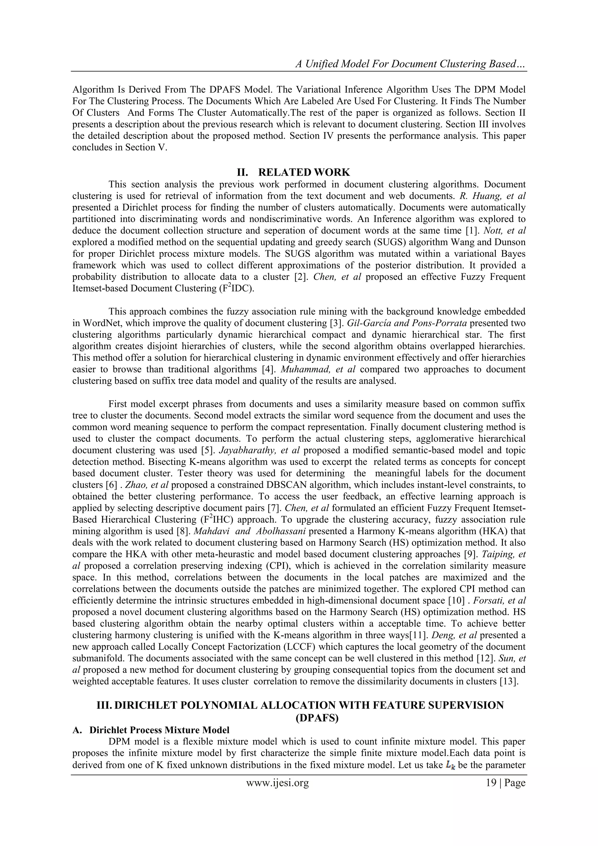 A Unified Model For Document Clustering Based…
Algorithm Is Derived From The DPAFS Model. The Variational Inference Algorithm Uses The DPM Model
For The Clustering Process. The Documents Which Are Labeled Are Used For Clustering. It Finds The Number
Of Clusters And Forms The Cluster Automatically.The rest of the paper is organized as follows. Section II
presents a description about the previous research which is relevant to document clustering. Section III involves
the detailed description about the proposed method. Section IV presents the performance analysis. This paper
concludes in Section V.

II. RELATED WORK
This section analysis the previous work performed in document clustering algorithms. Document
clustering is used for retrieval of information from the text document and web documents. R. Huang, et al
presented a Dirichlet process for finding the number of clusters automatically. Documents were automatically
partitioned into discriminating words and nondiscriminative words. An Inference algorithm was explored to
deduce the document collection structure and seperation of document words at the same time [1]. Nott, et al
explored a modified method on the sequential updating and greedy search (SUGS) algorithm Wang and Dunson
for proper Dirichlet process mixture models. The SUGS algorithm was mutated within a variational Bayes
framework which was used to collect different approximations of the posterior distribution. It provided a
probability distribution to allocate data to a cluster [2]. Chen, et al proposed an effective Fuzzy Frequent
Itemset-based Document Clustering (F2IDC).
This approach combines the fuzzy association rule mining with the background knowledge embedded
in WordNet, which improve the quality of document clustering [3]. Gil-García and Pons-Porrata presented two
clustering algorithms particularly dynamic hierarchical compact and dynamic hierarchical star. The first
algorithm creates disjoint hierarchies of clusters, while the second algorithm obtains overlapped hierarchies.
This method offer a solution for hierarchical clustering in dynamic environment effectively and offer hierarchies
easier to browse than traditional algorithms [4]. Muhammad, et al compared two approaches to document
clustering based on suffix tree data model and quality of the results are analysed.
First model excerpt phrases from documents and uses a similarity measure based on common suffix
tree to cluster the documents. Second model extracts the similar word sequence from the document and uses the
common word meaning sequence to perform the compact representation. Finally document clustering method is
used to cluster the compact documents. To perform the actual clustering steps, agglomerative hierarchical
document clustering was used [5]. Jayabharathy, et al proposed a modified semantic-based model and topic
detection method. Bisecting K-means algorithm was used to excerpt the related terms as concepts for concept
based document cluster. Tester theory was used for determining the meaningful labels for the document
clusters [6] . Zhao, et al proposed a constrained DBSCAN algorithm, which includes instant-level constraints, to
obtained the better clustering performance. To access the user feedback, an effective learning approach is
applied by selecting descriptive document pairs [7]. Chen, et al formulated an efficient Fuzzy Frequent ItemsetBased Hierarchical Clustering (F2IHC) approach. To upgrade the clustering accuracy, fuzzy association rule
mining algorithm is used [8]. Mahdavi and Abolhassani presented a Harmony K-means algorithm (HKA) that
deals with the work related to document clustering based on Harmony Search (HS) optimization method. It also
compare the HKA with other meta-heurastic and model based document clustering approaches [9]. Taiping, et
al proposed a correlation preserving indexing (CPI), which is achieved in the correlation similarity measure
space. In this method, correlations between the documents in the local patches are maximized and the
correlations between the documents outside the patches are minimized together. The explored CPI method can
efficiently determine the intrinsic structures embedded in high-dimensional document space [10] . Forsati, et al
proposed a novel document clustering algorithms based on the Harmony Search (HS) optimization method. HS
based clustering algorithm obtain the nearby optimal clusters within a acceptable time. To achieve better
clustering harmony clustering is unified with the K-means algorithm in three ways[11]. Deng, et al presented a
new approach called Locally Concept Factorization (LCCF) which captures the local geometry of the document
submanifold. The documents associated with the same concept can be well clustered in this method [12]. Sun, et
al proposed a new method for document clustering by grouping consequential topics from the document set and
weighted acceptable features. It uses cluster correlation to remove the dissimilarity documents in clusters [13].

III. DIRICHLET POLYNOMIAL ALLOCATION WITH FEATURE SUPERVISION
(DPAFS)
A. Dirichlet Process Mixture Model
DPM model is a flexible mixture model which is used to count infinite mixture model. This paper
proposes the infinite mixture model by first characterize the simple finite mixture model.Each data point is
derived from one of K fixed unknown distributions in the fixed mixture model. Let us take be the parameter

www.ijesi.org

19 | Page

 