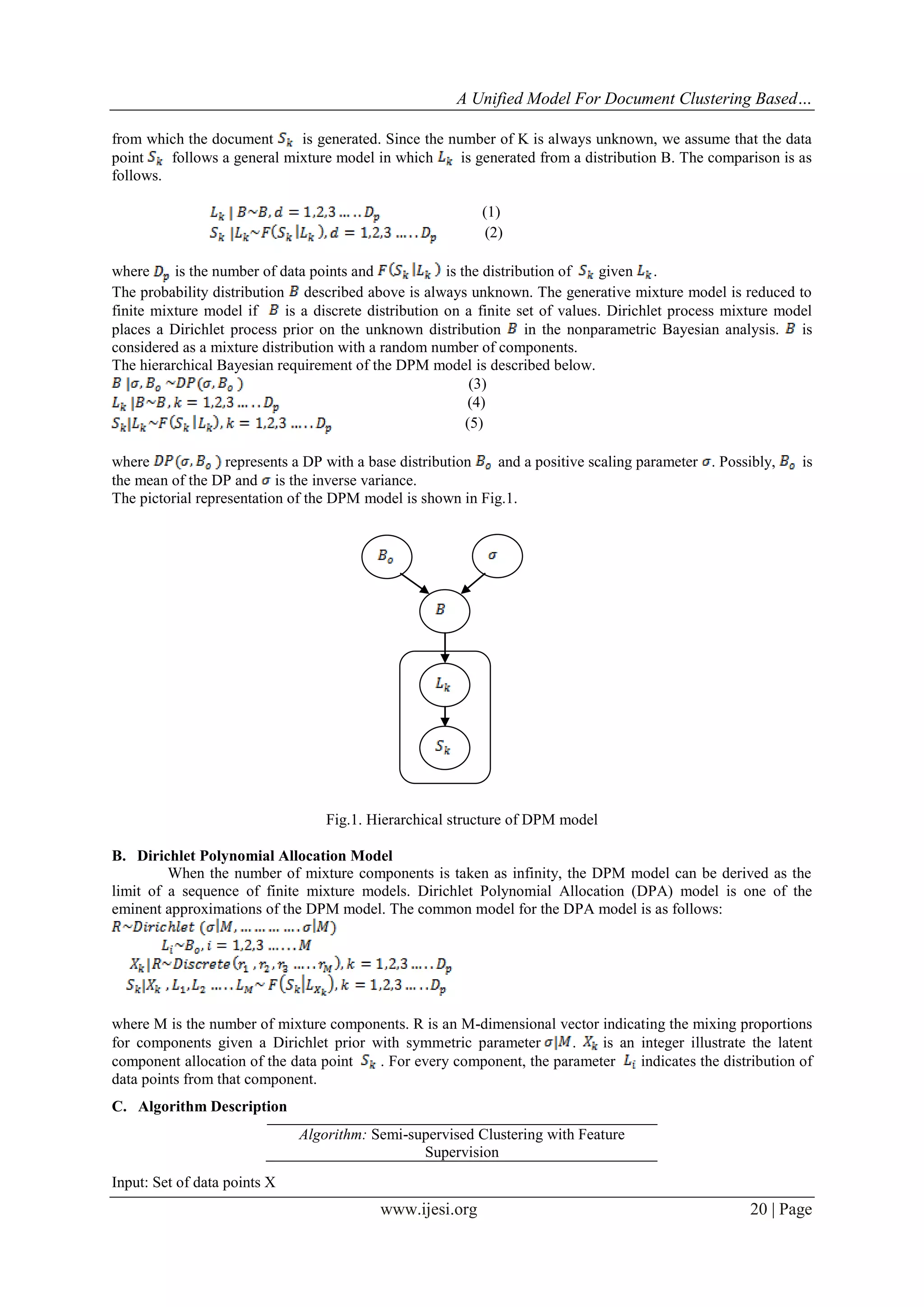 A Unified Model For Document Clustering Based…
from which the document
is generated. Since the number of K is always unknown, we assume that the data
point
follows a general mixture model in which
is generated from a distribution B. The comparison is as
follows.
(1)
(2)
where
is the number of data points and
is the distribution of
given .
The probability distribution described above is always unknown. The generative mixture model is reduced to
finite mixture model if
is a discrete distribution on a finite set of values. Dirichlet process mixture model
places a Dirichlet process prior on the unknown distribution in the nonparametric Bayesian analysis. is
considered as a mixture distribution with a random number of components.
The hierarchical Bayesian requirement of the DPM model is described below.
(3)
(4)
(5)
where
represents a DP with a base distribution
and a positive scaling parameter . Possibly,
the mean of the DP and is the inverse variance.
The pictorial representation of the DPM model is shown in Fig.1.

is

Fig.1. Hierarchical structure of DPM model
B. Dirichlet Polynomial Allocation Model
When the number of mixture components is taken as infinity, the DPM model can be derived as the
limit of a sequence of finite mixture models. Dirichlet Polynomial Allocation (DPA) model is one of the
eminent approximations of the DPM model. The common model for the DPA model is as follows:

where M is the number of mixture components. R is an M-dimensional vector indicating the mixing proportions
for components given a Dirichlet prior with symmetric parameter
.
is an integer illustrate the latent
component allocation of the data point
. For every component, the parameter
indicates the distribution of
data points from that component.
C. Algorithm Description
Algorithm: Semi-supervised Clustering with Feature
Supervision
Input: Set of data points X

www.ijesi.org

20 | Page

 