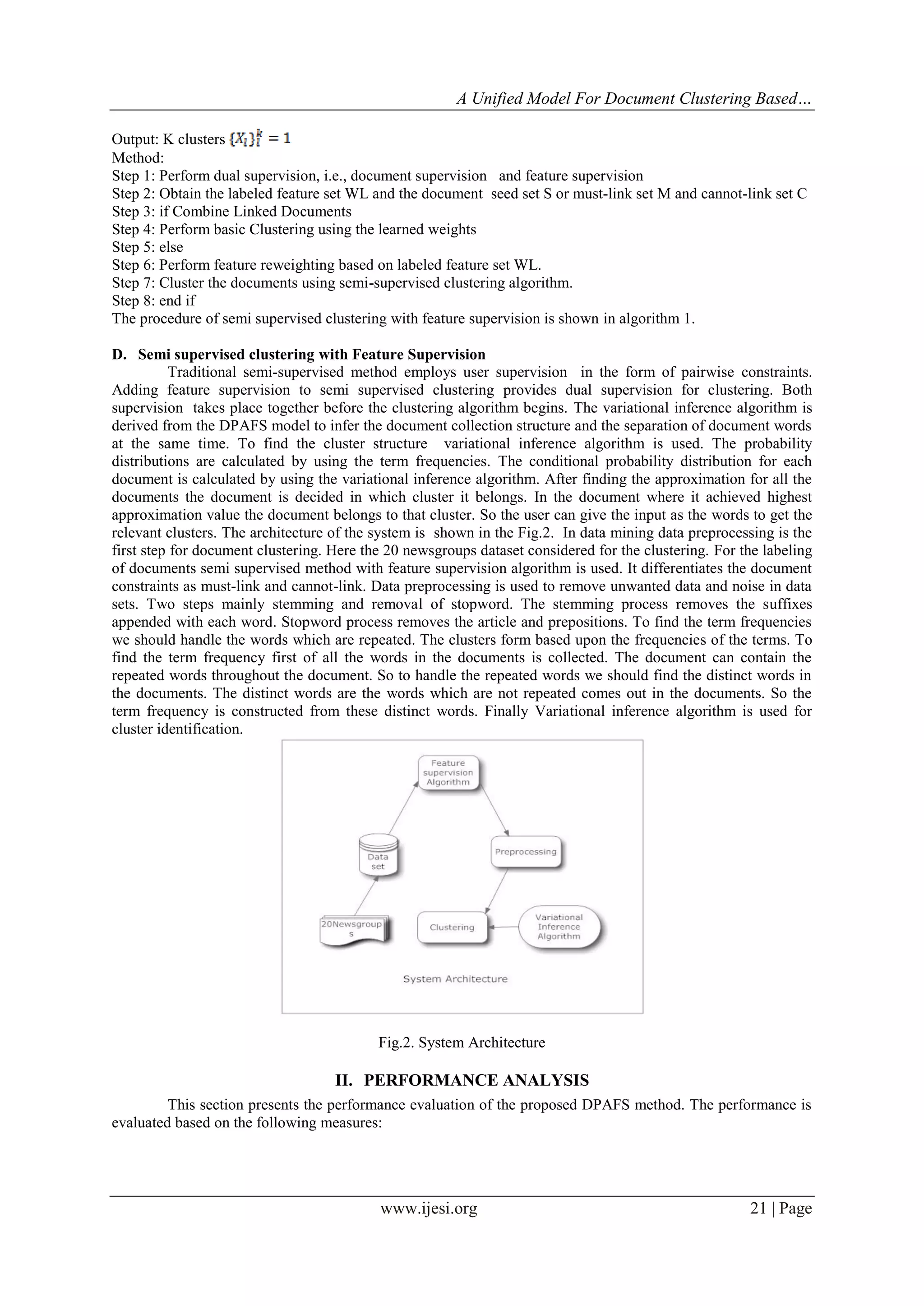 A Unified Model For Document Clustering Based…
Output: K clusters
Method:
Step 1: Perform dual supervision, i.e., document supervision and feature supervision
Step 2: Obtain the labeled feature set WL and the document seed set S or must-link set M and cannot-link set C
Step 3: if Combine Linked Documents
Step 4: Perform basic Clustering using the learned weights
Step 5: else
Step 6: Perform feature reweighting based on labeled feature set WL.
Step 7: Cluster the documents using semi-supervised clustering algorithm.
Step 8: end if
The procedure of semi supervised clustering with feature supervision is shown in algorithm 1.
D. Semi supervised clustering with Feature Supervision
Traditional semi-supervised method employs user supervision in the form of pairwise constraints.
Adding feature supervision to semi supervised clustering provides dual supervision for clustering. Both
supervision takes place together before the clustering algorithm begins. The variational inference algorithm is
derived from the DPAFS model to infer the document collection structure and the separation of document words
at the same time. To find the cluster structure variational inference algorithm is used. The probability
distributions are calculated by using the term frequencies. The conditional probability distribution for each
document is calculated by using the variational inference algorithm. After finding the approximation for all the
documents the document is decided in which cluster it belongs. In the document where it achieved highest
approximation value the document belongs to that cluster. So the user can give the input as the words to get the
relevant clusters. The architecture of the system is shown in the Fig.2. In data mining data preprocessing is the
first step for document clustering. Here the 20 newsgroups dataset considered for the clustering. For the labeling
of documents semi supervised method with feature supervision algorithm is used. It differentiates the document
constraints as must-link and cannot-link. Data preprocessing is used to remove unwanted data and noise in data
sets. Two steps mainly stemming and removal of stopword. The stemming process removes the suffixes
appended with each word. Stopword process removes the article and prepositions. To find the term frequencies
we should handle the words which are repeated. The clusters form based upon the frequencies of the terms. To
find the term frequency first of all the words in the documents is collected. The document can contain the
repeated words throughout the document. So to handle the repeated words we should find the distinct words in
the documents. The distinct words are the words which are not repeated comes out in the documents. So the
term frequency is constructed from these distinct words. Finally Variational inference algorithm is used for
cluster identification.

Fig.2. System Architecture

II. PERFORMANCE ANALYSIS
This section presents the performance evaluation of the proposed DPAFS method. The performance is
evaluated based on the following measures:

www.ijesi.org

21 | Page

 