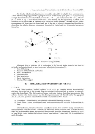 A Comparative study of Hierarchal Protocols for Wireless Sensor Networks (WSN)
On the other side, hierarchal architectures are scalable and suitable for a highly dense sensor networks.
A form of hierarchal topology control is to group the nodes in clusters. In any given graph G = (V,E); clustering
is simply the identification of a set of subsets of nodes Vi , i = 1, . . . , n in such a manner that ∪i=1,...,nVi = V
[3]. As shown in Fig 1, each cluster consists of a Cluster Head (CH); the responsibility of which is the
controlling of the interactions or communications among the cluster members. Members of each cluster
communicates with their respective cluster heads and all the data is collected, aggregated and fused by the
cluster head thus reducing the power consumption. If required; the cluster heads may form another layer among
themselves.

Sink

Node

Cluster Head

Fig. 1: A cluster based topology for WSNs

Clustering plays an important role in performance of the Wireless Sensor Networks and there are
certain key attributes that should be taken into account before its implementations [4]:
• Cost of Clustering
• Selection of Cluster Heads and Clusters
• Real-Time Operation
• Synchronization
• Data Aggregation
• Repair Mechanisms
• Quality of Service (QoS)

II.

HIERARCHAL ROUTING PROTOCOLS FOR WSN

1. LEACH
Low Energy Adaptive Clustering Hierarchy (LEACH) [5] is a clustering protocol which randomly
distributes the energy load in the network. This even distribution of energy load is achieved by randomly
rotating the cluster heads. After the formation of cluster head in the clusters, cluster head aggregates the data
collected from the other cluster members and then directly communicate with the sink to relay the aggregated
data. In LEACH the operations are carried out in rounds which comprise of two phases:
1) Setup Phase – cluster heads are selected which is followed by formation of clusters.
2) Steady Phase – cluster members and cluster heads communicate with each other by transmitting the
data.
After each round, new cluster heads are selected on a random basis so that the energy consumption is
evenly distributed across the network. Each node can individually decide whether it wants to become a cluster
head. This decision making process is a function of the percentage of optimal cluster heads, frequency by which
the node became cluster head and the last time when the node has been a cluster head. This threshold function
can be defined as:

|| Issn 2250-3005 ||

|| December || 2013 ||

Page 20

 