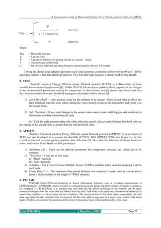 A Comparative study of Hierarchal Protocols for Wireless Sensor Networks (WSN)

P
if n ∈ G
1 – P [r mod(1/P )]

T(n) =

0

otherwise

Where:
T(n)
n
P
r
G

- Threshold function
- A given node,
- A priori probability of a getting elected as a cluster head,
- Current round number and
- Set of nodes that have not been elected as cluster heads in the last 1/P rounds.

During the cluster head selection processes each node generates a random number between 0 and 1. If this
generated number is less than threshold function T(n), then that node becomes a cluster head for that cluster.
2. TEEN
Threshold sensitive Energy Efficient sensor Network protocol (TEEN), is a data-centric protocol
suitable for time-critical applications [4]. Unlike LEACH, it is a reactive protocol which responds to the changes
in the environmental parameters such as the temperature. In this scheme, initially clusters are formed and then
the cluster heads broadcast two threshold messages to the nodes of their cluster [6]:
1) Hard Threshold – is the absolute value for the attribute to be sensed. If the sensed value is above the
hard threshold then the node which sensed the value should switch on the transmitter and report it to
the cluster head.
2) Soft Threshold – If any small change in the sensed value occurs, node itself triggers and switch on its
transmitter and start transmitting the data.
In TEEN the node transmits data only when either the sensed value exceeds the hard threshold value or
the change in the sensed value is greater than the soft threshold value.
3. APTEEN
Adaptive Threshold sensitive Energy Efficient sensor Network protocol (APTEEN) is an extension of
TEEN and was developed to overcome the shortfalls of TEEN. With APTEEN WSNs can be reactive to time
critical events and can also perform periodic data collection [7]. Here after the selection of cluster heads are
made, each cluster heads broadcast four parameters:
1) Attributes (A) – These are the physical parameters like temperature, pressure, etc…which are to be
collected.
2) Thresholds – These are of two types:
(a) Hard Threshold
(b) Soft Threshold
3) Schedule – It is a Time Division Multiple Access (TDMA) schedule and is used for assigning a slot to
each node.
4) Count Time (Tc) - The maximum time period between two successive reports sent by a node and at
times it is the multiple of the length of TDMA schedule.
4. PEGASIS
PEGASIS (Power-Efficient Gathering in Sensor Information Systems), aims at providing improvements to
LEACH protocols. In PEGASIS, chains of nodes are constructed using the greedy algorithm instead of clusters to minimize
the overheads [8]. In PEGASIS, it is assumed that each node has the global knowledge of the network and the chain
construction begins from the nodes that are farthest from the sink. Each node in the chain only maintains the record of its
nearest hop neighbors i.e. the previous and next neighbors. The communication in this chain occurs sequentially and each
node aggregates the data received from its neighbor till the entire data is aggregate at a single node, which is the chain
leader, which in turn controls the communication process by passing a token to the member nodes of the chain.

|| Issn 2250-3005 ||

|| December || 2013 ||

Page 21

 