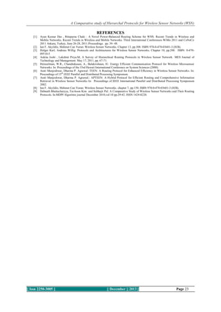 A Comparative study of Hierarchal Protocols for Wireless Sensor Networks (WSN)

REFERENCES
[1]

[2]
[3]
[4]
[5]
[6]
[7]

[8]
[9]

Ayan Kumar Das , Rituparna Chaki : A Novel Power-Balanced Routing Scheme for WSN. Recent Trends in Wireless and
Mobile Networks. Recent Trends in Wireless and Mobile Networks. Third International Conferences WiMo 2011 and CoNeCo
2011 Ankara, Turkey, June 26-28, 2011.Proceedings. pp. 39- 48.
Ian F. Akyildiz, Mehmet Can Vuran: Wireless Sensor Networks. Chapter 13, pp.308. ISBN 978-0-470-03601-3 (H/B).
Holger Karl, Andreas Willig: Protocols and Architectures for Wireless Sensor Networks. Chapter 10, pp.288. ISBN: 0-47009510-5
Ankita Joshi , Lakshmi Priya.M, A Survey of Hierarchical Routing Protocols in Wireless Sensor Network. MES Journal of
Technology and Management. May 17, 2011, pp. 67-71.
Heinzelman, W.R., Chandrakasan, A., Balakrishnan, H.: Energy Efficient Communication Protocol for Wireless Microsensor
Networks. In: Proceedings of the 33rd Hawaii International Conference on System Sciences (2000).
Arati Manjeshwar, Dharma P. Agrawal: TEEN: A Routing Protocol for Enhanced Efﬁciency in Wireless Sensor Networks. In:
Proceedings of 15th IEEE Parallel and Distributed Processing Symposium.
Arati Manjeshwar, Dharma P. Agrawal.: APTEEN: A Hybrid Protocol for Efﬁcient Routing and Comprehensive Information
Retrieval in Wireless Sensor Networks In: Proceedings of IEEE International Parallel and Distributed Processing Symposium
2002.
Ian F. Akyildiz, Mehmet Can Vuran: Wireless Sensor Networks. chapter 7, pp.150. ISBN 978-0-470-03601-3 (H/B).
Debnath Bhattacharyya, Tai-hoon Kim and Subhajit Pal: A Comparative Study of Wireless Sensor Networks and Their Routing
Protocols. In:MDPI Algoritms journal December 2010,vol 10 pp.29-42. ISSN 1424-8220.

|| Issn 2250-3005 ||

|| December || 2013 ||

Page 23

 