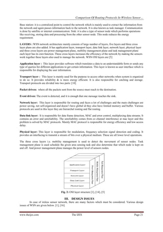Comparison Of Routing Protocols In Wireless Sensor…
www.theijes.com The IJES Page 21
Base station- it is a centralized point to control the network which is mainly used to extract the information from
the network and again passes information back to the network. It is also known as task manager. Communication
is done by satellite or internet communication. Sink: it is also a type of sensor node which performs operations
like receiving, storing data and processing from the other sensor node. This node reduces the energy
requirement.
LAYERS : WSN network architecture mainly consists of large number of layers, five layers and three cross
layer plans are also added. It has application layer, transport layer, data link layer, network layer, physical layer
and three cross layers are power management plane, mobility management plane and task management plane
each layer has its own function. These cross layers increases the efficiency of the network by making the sensors
work together these layers also used to manage the network. WSN OSI layers are [5]
Application layer : This layer provides software which translates a data to an understandable form or sends any
type of queries for different applications to get certain information. This layer is known as user interface which is
responsible for displaying the user information.
Transport layer : This layer is mainly used for the purpose to access other networks when system is organized
to do so. It provides reliability & is more energy efficient. It is also responsible for catching and storage.
Transport protocols are divided into two parts: [10]
Packet driven: where all the packets sent from the source must reach to the destination.
Event driven: The event is detected, and it is enough that one message reaches the sink.
Network layer: This layer is responsible for routing and faces a lot of challenges and the main challenges are
power saving, not self-organized and doesn’t have global id they also have limited memory and buffer. Various
protocols are used in this layer they are hierarchal routing and flat routing.
Data link layer: It is responsible for data frame detection, MAC and error control, multiplexing data streams. It
contains an error and unreliability. The unreliability comes from co channel interference at mac layer and this
problem is solved by MAC protocols. Mainly MAC protocol is responsible for energy efficiency and low access
delay.
Physical layer: This layer is responsible for modulation, frequency selection signal detection and coding. It
provides an interfacing to transmit a stream of bits over a physical medium. These are all lower level operations.
The three cross layers i.e. mobility management is used to detect the movement of sensor nodes. Task
management plane is used schedule the given area sensing task and also determine that which node is kept on
and off. And power management plane manages the power level of sensors nodes.
Fig. 2: OSI layer structure [1], [14], [5]
III. DESIGN ISSUES
In case of ireless sensor network, there are many factors which must be considered. Various design
issues of WSN are given below. [1], [16].
 