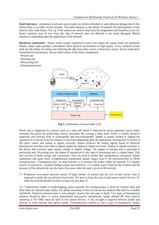 Comparison Of Routing Protocols In Wireless Sensor…
www.theijes.com The IJES Page 22
Fault tolerance: sometimes in network sensor nodes are failed or blocked or some physical damage due to this
failure there is no effect on the network. This fault tolerance is the ability of maintain the functionalities of the
network after node failure. For e.g. If the sensors are used to keep track the temperature and humidity levels of a
house’ tolerance may be low since this type of network does not effected or not easily damaged. Mainly
tolerance is depending upon the application of the network.
Hardware constraints: Sensor nodes usually scattered in sensor area where the sensor nodes are deployed.
Mainly sensor nodes produce information about physical environment of high quality. Every scattered sensor
node has the ability of routing and collecting the data from other sensor or from base station. Sensor nodes have
limited power and memory. Sensor node consist of four basic components
Power unit
Sensing unit
Processing unit
Transmission unit
Fig.3: Architecture of sensor node. [14]
Power unit is supported by a power such as a solar cell which is followed by power generator sensor nodes
consumes the power for performing various operations like sensing a many more. Power is mainly stored in
capacitors and batteries both in rechargeable and non-rechargeable. Supply is mainly needed to support the
operation of a network from few minutes to few hours depending upon the application. Sensing unit- It consist of
two parts: sensor and analog to digital converter. Sensor produces the analog signals based on observed
phenomenon and then converted to digital signals by analog to digital converter. Analog to digital converter is
the device that converts input analog voltage to digital voltage. The output of sensing unit is provided to
processing unit. Processing unit- the output of sensing unit is the input of processing unit i.e. digital input. This
unit consists of small storage and a processor. They are used to handle data manipulation, encryption, digital
modulation and many more. Computational requirement mainly ranges from 8- bit microcontroller to 64-bit
microprocessor. Transmission unit- its main function is to connects the nodes within the network. It is mainly
consist of transceiver. Location finding system and mobilizer- it is mainly used to find out the location and the
accuracy of the network the can also move the sensor when the task is given to the network.
3.3 Production cost-sensor network consist of large number of sensors and the cost of each sensor node is
required to justify the overall cost of networks. We have to keep the cost of each sensor node to be low. To
make the network feasible we have to kept cost less than 1$.
3.4 Transmission media- in multi-hopping sensor network, the communication is done by wireless links and
these links are infrared radio media. For global accessing we have to choose the medium that must be available
worldwide. Infrared communication is very cheaper, license free and easy to build. Two types of transmission
schemes should be there i.e. active transmission and passive transmission. Single channel RF trans receiver
operating at 915 MHz must be used in low sensor devices. A line of sight is required between sender and
receiver in both infrared and optical media. Communication satellite is also a type of transmission media.
 