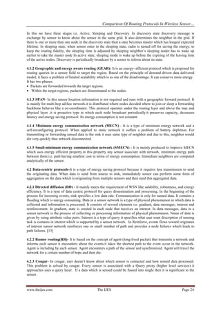 Comparison Of Routing Protocols In Wireless Sensor…
www.theijes.com The IJES Page 24
In this we have three stages i.e. Active, Sleeping and Discovery. In discovery state discovery message is
exchange by sensor to know about the sensor in the same grid. It also determines the neighbor in the grid. If
there is one or more than one node in the discovery state then a state becomes master which has longest expected
lifetime. In sleeping state, when sensor enter in the sleeping state, radio is turned off for saving the energy, to
keep the routing fidelity, the sleeping time is adjusted by sleeping neighbor’s sleeping nodes has to wake up
earlier to take the master node In active state, sleeping mode is wake up before the expiring of the leaving time
of the active nodes. Discovery is periodically broadcast by a sensor to inform about its state.
4.1.2 Geographic and energy aware routing (GEAR): It is an energy- efficient protocol which is proposed for
routing queries in a sensor field to target the region. Based on the principle of demand driven data delivered
model, it faces a problem of limited scalability which is as one of the disadvantage. It can conserve more energy.
It has two phases:
 Packets are forwarded towards the target regions.
 Within the target regions, packets are disseminated to the nodes.
4.1.3 SPAN- In this sensor location information is not required and runs with a geographic forward protocol. It
is mainly for multi hop ad-hoc network.it is distributed where nodes decided where to join or sleep a forwarding
backbone behaves like a co-coordinator. This protocol operates under the routing layer and above the mac and
physical layer .it is proactive type in which each node broadcast periodically.it preserves capacity, decreases
latency and energy saving protocol. Its energy consumption is not constant.
4.1.4 Minimum energy communication network (MECN) - It is a type of minimum energy network and a
self-reconfiguring protocol. When applied to static network it suffers a problem of battery depletion. For
transmitting or forwarding sensed data to the sink it uses same type of neighbor and due to this, neighbor would
die very quickly thus network disconnected.
4.1.5 Small-minimum energy communication network (SMECN) - It is mainly produced to improve MECN
which uses energy efficient property.in this property any sensor associate with network, minimum energy path
between them i.e. path having smallest cost in terms of energy consumption. Immediate neighbors are computed
analytically of the sensor.
4.2 Data-centric protocols-It is a type of energy saving protocol because it requires less transmission to send
the originating data. When data is send from source to sink, immediately sensor can perform some form of
aggregation on the data which is originating from multiple sensors and then send this aggregated data.
4.2.1 Directed diffusion (DD) - It mainly meets the requirement of WSN like salability, robustness, and energy
efficiency. It is a type of data centric protocol for query dissemination and processing. In the beginning of the
process for incoming events, sink specifies a low data rate. Communication is only for named data. It contains a
flooding which is energy consuming. Data in a sensor network is a type of physical phenomenon in which data is
collected and information is processed. It consists of several elements i.e. gradient, data messages, interest and
reinforcement. In gradient, state is created in each node that receives an interest. In data messages, data in a
sensor network is the process of collecting or processing information of physical phenomenon. Name of data is
given by using attribute value pairs. Interest is a type of query it specifies what user want description of sensing
task is contains in interest which is supported by a sensor network. In Reinforce, events flows toward originates
of interest sensor network reinforces one or small number of path and provides a node failures which leads to
path failures. [13]
4.2.2 Rumor routing(RR)- It is based on the concept of agent (long-lived packet) that transmits a network and
informs each sensor it encounters about the events.it takes the shortest path to the event occur in the network.
Agent is including by each sensor. Agent encounters a path of the sensor and synchronized. Agent will travel the
network for a certain number of hops and then die.
4.2.3 Cougar- In cougar, user doesn’t know about which sensor is contacted and how sensed data processed.
This problem is solved by cougar. Every sensor is associated with a Query proxy (higher level services) it
approaches uses a query layer. If a data which is sensed could be fussed into single then it is significant to the
sensor.
 