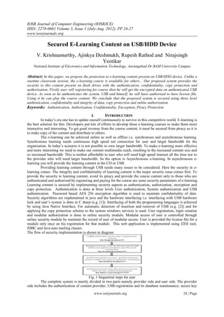 IOSR Journal of Computer Engineering (IOSRJCE)
ISSN: 2278-0661 Volume 3, Issue 1 (July-Aug. 2012), PP 24-27
www.iosrjournals.org
www.iosrjournals.org 24 | Page
Secured E-Learning Content on USB/HDD Device
V. Krishnamurthy, Ajinkya Deshmukh, Rupesh Rathod and Nirajsingh
Yeotikar
National Institute of Electronics and Information Technology, Aurangabad Dr BAM University Campus
Abstract: In this paper, we propose the protection to e-learning content present on USB/HDD device. Unlike a
onetime classroom session, the e-learning course is available for others... Our proposed system provides the
security to this content present on flash drives with the authentication, confidentiality, copy protection and
authorization. Firstly user will registering for course then he will get the encrypted data on authenticated USB
device. As soon as he authenticates the system, USB and himself, he will have authorized to have license file.
Using it he can play the course content. We conclude that the proposed system is secured using three level
authentication, confidentiality and integrity of data, copy protection and online authorization.
Keywords: Authentication, Authorization, Confidentiality, Encryption, Piracy Protection
I. INTRODUCTION
In today’s era one has to update oneself continuously to survive in this competitive world. E-learning is
the best solution for this. Developers put lots of efforts to develop these e-learning courses to make them more
interactive and interesting. To get good revenue from the course content, it must be secured from piracy as it is
to make copy of the content and distribute to others.
The e-learning can be achieved online as well as offline i.e. synchronous and asynchronous learning.
Synchronous learning needs continuous high speed net connection for user and larger bandwidth for the
organization. In today’s scenario it is not possible to own larger bandwidth. To make e-learning more effective
and more interesting we need to make our content multimedia reach, resulting in the increased content size and
so increased bandwidth. This is neither affordable to user who will need high speed internet all the time nor to
the provider who will need larger bandwidth. So the option is Asynchronous e-learning. In asynchronous e-
learning you will provide the learning content in the CD or USB.
Providing learning content through USB needs many issues to be considered. Here the security in e-
learning comes. The integrity and confidentiality of learning content is the major security issue comes first. To
provide the security to learning content, avoid its piracy and provide the course content only to those who are
authenticated and authorized by registering and paying for the course are some security parameters of e-learning.
Learning content is secured by implementing security aspects as authentication, authorization, encryption and
copy protection. Authentication is done at three levels User authentication, System authentication and USB
authentication. Password based AES 256 encryption algorithm is used to maintain confidentiality of data.
Security algorithms are implemented in java and the hardware interfacing i.e. interfacing with USB hardware
lock and user’s system is done in C sharp (e.g. [1]). Interfacing of both the programming languages is achieved
by using Java Native Interface. For automatic detection of insertion and removal of USB (e.g. [2]) and for
applying the copy protection scheme to the system windows services is used. User registration, login creation
and modular authorization is done in online security module. Modular access of user is controlled through
online security module by maintain the record of user of modular access. User is provided the license file for a
module only once on his registration for that module. This web application is implemented using J2EE tool,
JDBC and Java auto mailing classes.
The flow of security implementation is shown in diagram
Fig. 1 Sequential steps for user
The complete system is mainly divided in two parts namely provider side and user side. The provider
side includes the authentication of content provider, USB registration and its database maintenance; secure key
 