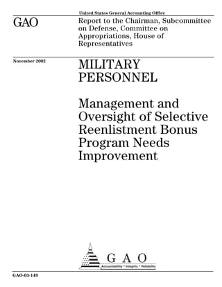 Report to the Chairman, Subcommittee
on Defense, Committee on
Appropriations, House of
Representatives
United States General Accounting Office
GAO
November 2002
MILITARY
PERSONNEL
Management and
Oversight of Selective
Reenlistment Bonus
Program Needs
Improvement
GAO-03-149
 