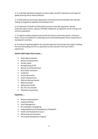 4. To undertake plantation programs to aware public, benefits of greenery and impact of
global warming and to reduce pollution.
5. To help build-up community organization at the base level and facilitate their decision
making, management capability and empowerment,
6. For Extension of Health and Educational services to the BPL population. Spread
awareness about Cancer, Leprosy, HIV/AIDS, Hepatitis B, Encephalitis and etc among rural
and slum population.
7. To organise welfare programs particularly focused on community women, infusing in
them a sense of confidence in achieving success and facilitating their direct involvement in
development activities.
8. To endure for getting together the voluntary agencies functioning in the region including
the new and budding ones for co-operation to work and learn from each other's
experiences.
Jeevan Jyoti major focus issues....
⦁ Child rights protection
⦁ Women empowerment
⦁ Gender equity
⦁ Strengthening of PRI
⦁ Women and Child Nutrition
⦁ Rural Water Sanitation
⦁ Livelihood
⦁ Income generation
⦁ Youth empowerment
⦁ Child and Women Health
⦁ Maternal Health
⦁ Adolescents Health
⦁ HIV, RTI, STI and AIDS
⦁ Plantation for greenery
Expertise....
⦁ Resource Development
⦁ Capacity Building
⦁ Event Management
⦁ IEC and Media Campaigning
⦁ Lobbying/Advocacy/Campaigning on Population
⦁ Health and Development Issues
⦁ Monitoring and Evaluation
⦁ Personality Development Program
3
 