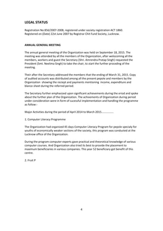 LEGAL STATUS
Registration No 856/2007-2008, registered under society registration ACT 1860.
Registered on (Date) 22st June 2007 by Registrar Chit Fund Society, Lucknow.
ANNUAL GENERAL MEETING
The annual general meeting of the Organization was held on September 18, 2015. The
meeting was attended by all the members of the Organization, after welocoming all the
members, workers and guest the Secretary (Shri. Amrendra Pratap Singh) requested the
President (Smt. Neelima Singh) to take the chair, to start the further proceding of the
meeting.
Their after the Secretary addressed the members that the ending of March 31, 2015. Copy
of audited accounts was distributed among all the present pepole and members by the
Organization showing the reciept and payments mentioning income, expenditure and
blance sheet during the referred period.
The Secretary further emphasized upon significant achievements during the eriod and spoke
about the further plan of the Organization. The achivements of Organization during period
under consideration were in form of sucessful implementation and handling the programme
as follow:-
Major Activities during the period of April 2014 to March 2015................
1. Computer Literacy Programme
The Organization had organized 45 days Computer Literacy Program for pepole specialy for
youths of economically weaker sections of the society, this program was conducted at the
Lucknow office of the Organization.
During the program computer experts gave practical and theorotical knowledge of various
computer courses. And Organization also tried its best to provide the placement to
maximum beneficiaries in various companies. This year 52 beneficiary got benefit of this
centre.
2. Fruit P
4
 