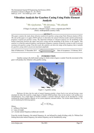 The International Journal Of Engineering And Science (IJES)
||Volume|| 3 ||Issue|| 2 ||Pages|| 18 - 36 || 2014 ||
ISSN (e): 2319 – 1813 ISSN (p): 2319 – 1805

Vibration Analysis for Gearbox Casing Using Finite Element
Analysis
1,

Mr.vijaykumar, 2, Mr.shivaraju, 3, Mr.srikanth

Asst.prof
(Village): G.yadavally ;( Mandal): kangal ;( distic): nalgonda (pin):508255
(State): Andhrapradesh (country): India
-------------------------------------------------------------ABSTRACT---------------------------------------------------------This paper contains the study about vibration analysis for gearbox casing using Finite Element Analysis (FEA).
The aim of this paper is to apply ANSYS software to determine the natural vibration modes and forced harmonic
frequency response for gearbox casing. The important elements in vibration analysis are the modelling of the
bolted connections between the upper and lower casing and the modelling of the fixture to the support. This
analysis is to find the natural frequency and harmonic frequency response of gearbox casing in order to prevent
resonance for gearbox casing. From the result, this analysis can show the range of the frequency that is suitable
for gearbox casing which can prevent maximum amplitude.
--------------------------------------------------------------------------------------------------------------------------------------Date of Submission: 23 December 2013
Date of Acceptance: 15 February 2014
---------------------------------------------------------------------------------------------------------------------------------------

I.

INTRODUCTION

Gearbox casing is the shell (metal casing) in which a train of gears is sealed. From the movement of the
gear it will produce the vibration to the gearbox casing.

Figure 1. A gearbox casing
Reference [4] show that the study of natural frequency,consider a beam fixed at one end and having a mass
attachedto the other, this would be a single degree of freedom (SDoF)oscillator. Once set into motion it will oscillate at it s
naturalfrequency. For a single degree of freedom oscillator, a systemin which the motion can be described by a single
coordinate,the natural frequency depends on two system properties; massand stiffness. The circular natural frequency, ωn,
can be foundusing the following equation:

(1)
Where:
k = stiffness of the beam
m = mass of weight
ωn= circular natural frequency (radians per second)
From the circular frequency, the natural frequency, fn, can befound by simply dividing ωnby 2π. Without first
finding thecircular natural frequency, the natural frequency can be founddirectly using:

www.theijes.com

The IJES

Page 18

 