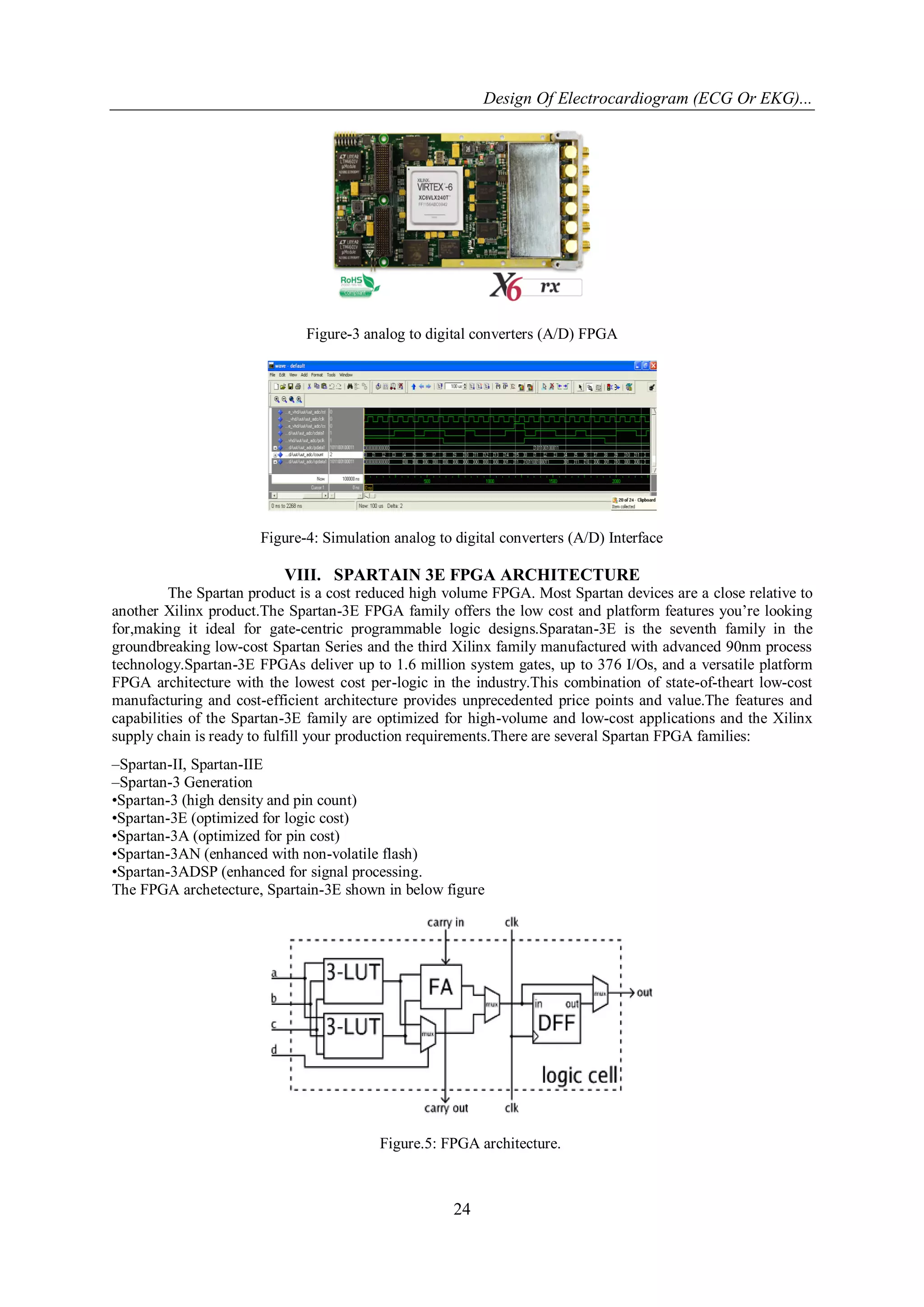 Design Of Electrocardiogram (ECG Or EKG)...
24
Figure-3 analog to digital converters (A/D) FPGA
Figure-4: Simulation analog to digital converters (A/D) Interface
VIII. SPARTAIN 3E FPGA ARCHITECTURE
The Spartan product is a cost reduced high volume FPGA. Most Spartan devices are a close relative to
another Xilinx product.The Spartan-3E FPGA family offers the low cost and platform features you’re looking
for,making it ideal for gate-centric programmable logic designs.Sparatan-3E is the seventh family in the
groundbreaking low-cost Spartan Series and the third Xilinx family manufactured with advanced 90nm process
technology.Spartan-3E FPGAs deliver up to 1.6 million system gates, up to 376 I/Os, and a versatile platform
FPGA architecture with the lowest cost per-logic in the industry.This combination of state-of-theart low-cost
manufacturing and cost-efficient architecture provides unprecedented price points and value.The features and
capabilities of the Spartan-3E family are optimized for high-volume and low-cost applications and the Xilinx
supply chain is ready to fulfill your production requirements.There are several Spartan FPGA families:
–Spartan-II, Spartan-IIE
–Spartan-3 Generation
•Spartan-3 (high density and pin count)
•Spartan-3E (optimized for logic cost)
•Spartan-3A (optimized for pin cost)
•Spartan-3AN (enhanced with non-volatile flash)
•Spartan-3ADSP (enhanced for signal processing.
The FPGA archetecture, Spartain-3E shown in below figure
Figure.5: FPGA architecture.
 