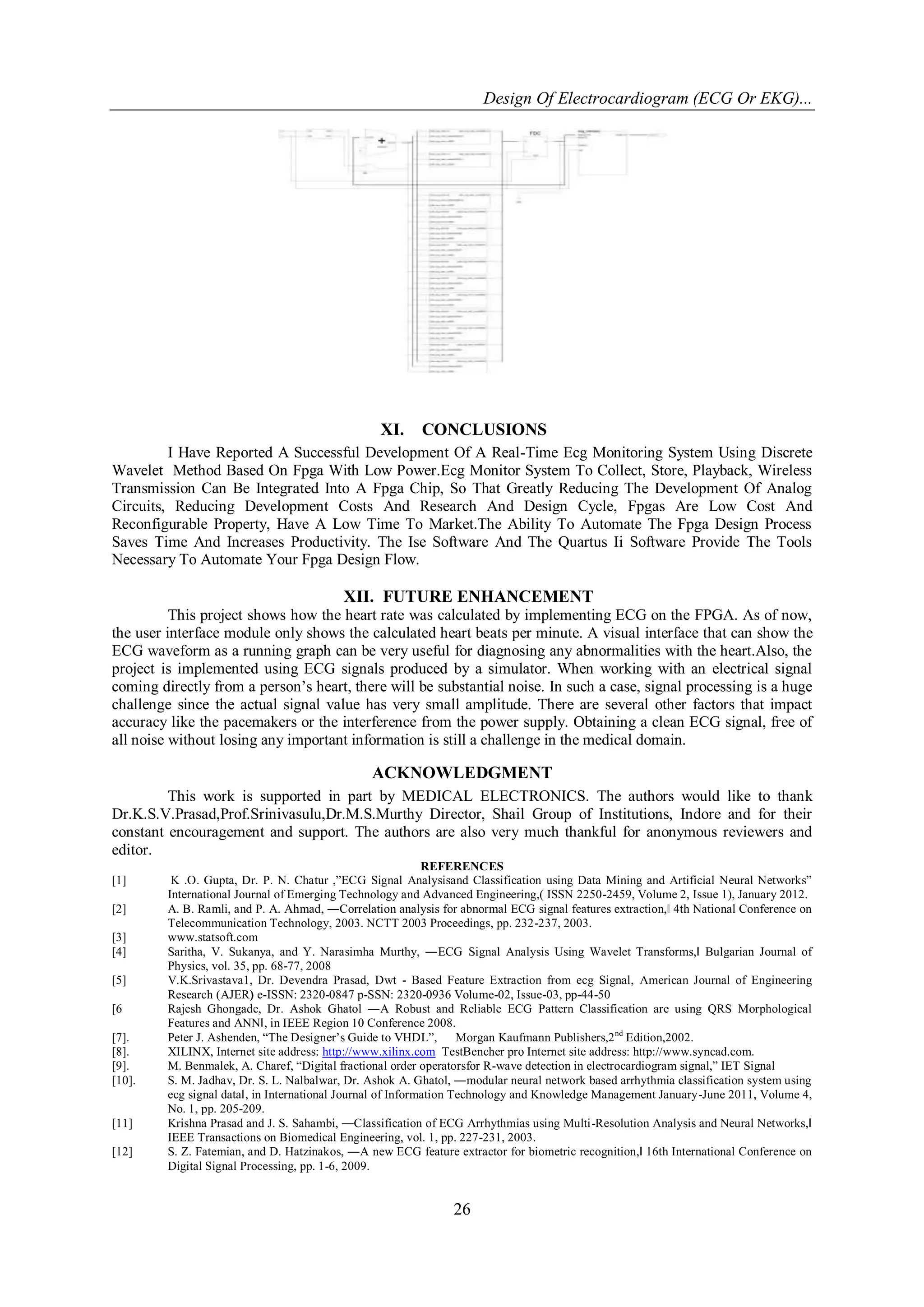 Design Of Electrocardiogram (ECG Or EKG)...
26
XI. CONCLUSIONS
I Have Reported A Successful Development Of A Real-Time Ecg Monitoring System Using Discrete
Wavelet Method Based On Fpga With Low Power.Ecg Monitor System To Collect, Store, Playback, Wireless
Transmission Can Be Integrated Into A Fpga Chip, So That Greatly Reducing The Development Of Analog
Circuits, Reducing Development Costs And Research And Design Cycle, Fpgas Are Low Cost And
Reconfigurable Property, Have A Low Time To Market.The Ability To Automate The Fpga Design Process
Saves Time And Increases Productivity. The Ise Software And The Quartus Ii Software Provide The Tools
Necessary To Automate Your Fpga Design Flow.
XII. FUTURE ENHANCEMENT
This project shows how the heart rate was calculated by implementing ECG on the FPGA. As of now,
the user interface module only shows the calculated heart beats per minute. A visual interface that can show the
ECG waveform as a running graph can be very useful for diagnosing any abnormalities with the heart.Also, the
project is implemented using ECG signals produced by a simulator. When working with an electrical signal
coming directly from a person’s heart, there will be substantial noise. In such a case, signal processing is a huge
challenge since the actual signal value has very small amplitude. There are several other factors that impact
accuracy like the pacemakers or the interference from the power supply. Obtaining a clean ECG signal, free of
all noise without losing any important information is still a challenge in the medical domain.
ACKNOWLEDGMENT
This work is supported in part by MEDICAL ELECTRONICS. The authors would like to thank
Dr.K.S.V.Prasad,Prof.Srinivasulu,Dr.M.S.Murthy Director, Shail Group of Institutions, Indore and for their
constant encouragement and support. The authors are also very much thankful for anonymous reviewers and
editor.
REFERENCES
[1] K .O. Gupta, Dr. P. N. Chatur ,”ECG Signal Analysisand Classification using Data Mining and Artificial Neural Networks”
International Journal of Emerging Technology and Advanced Engineering,( ISSN 2250-2459, Volume 2, Issue 1), January 2012.
[2] A. B. Ramli, and P. A. Ahmad, ―Correlation analysis for abnormal ECG signal features extraction,‖ 4th National Conference on
Telecommunication Technology, 2003. NCTT 2003 Proceedings, pp. 232-237, 2003.
[3] www.statsoft.com
[4] Saritha, V. Sukanya, and Y. Narasimha Murthy, ―ECG Signal Analysis Using Wavelet Transforms,‖ Bulgarian Journal of
Physics, vol. 35, pp. 68-77, 2008
[5] V.K.Srivastava1, Dr. Devendra Prasad, Dwt - Based Feature Extraction from ecg Signal, American Journal of Engineering
Research (AJER) e-ISSN: 2320-0847 p-SSN: 2320-0936 Volume-02, Issue-03, pp-44-50
[6 Rajesh Ghongade, Dr. Ashok Ghatol ―A Robust and Reliable ECG Pattern Classification are using QRS Morphological
Features and ANN‖, in IEEE Region 10 Conference 2008.
[7]. Peter J. Ashenden, “The Designer’s Guide to VHDL”, Morgan Kaufmann Publishers,2nd
Edition,2002.
[8]. XILINX, Internet site address: http://www.xilinx.com TestBencher pro Internet site address: http://www.syncad.com.
[9]. M. Benmalek, A. Charef, “Digital fractional order operatorsfor R-wave detection in electrocardiogram signal,” IET Signal
[10]. S. M. Jadhav, Dr. S. L. Nalbalwar, Dr. Ashok A. Ghatol, ―modular neural network based arrhythmia classification system using
ecg signal data‖, in International Journal of Information Technology and Knowledge Management January-June 2011, Volume 4,
No. 1, pp. 205-209.
[11] Krishna Prasad and J. S. Sahambi, ―Classification of ECG Arrhythmias using Multi-Resolution Analysis and Neural Networks,‖
IEEE Transactions on Biomedical Engineering, vol. 1, pp. 227-231, 2003.
[12] S. Z. Fatemian, and D. Hatzinakos, ―A new ECG feature extractor for biometric recognition,‖ 16th International Conference on
Digital Signal Processing, pp. 1-6, 2009.
 