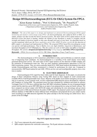Research Inventy: International Journal Of Engineering And Science
Vol.3, Issue 2 (May 2013), PP 21-27
Issn(e): 2278-4721, Issn(p):2319-6483, Www.Researchinventy.Com
21
Design Of Electrocardiogram (ECG Or EKG) System On FPGA
1
,Kiran Kumar Jembula , 2,
Prof. G.Srinivasulu, 3,
Dr. Prasad K.S*3
1 Department of Electronics and Communication Engineerin, JNTU, Andhra Pradesh, India.
2 Department of Electronics and Communication Engineering, JNTU,
Andhra Pradesh, India.
Abstract— The aim of this paper is to design and implement an advanced Electrocardiogram (ECG) signal
monitoring and analysis system design using FPGA. An electrocardiogram, also called an ECG or EKG, is a
simple, painless test that records the heart's electrical activity. The main Tasks in ECG signal analysis are the
detection of how fast heart is beating, whether the rhythm of your heartbeat is steady or irregular and the
strength and timing of electrical signals as they pass through each part of your heart. An algorithm based on
wavelet transforms which uses the linear quadrature mirror filter (QMF) B-spline wavelet for the detection of
QRS complex is developed and implemented on FPGA. The proposed FPGA based Electrocardiogram system
can operate with high performance, Time to Market, Low cost, high reliability, long-term to Maintenance, and
maximum throughput of 52.67 MSamples/sec. Thus the system can work on both online and offline at maximum
throughput. The system is designed and implemented using Verilog language and Xilinx FPGA respectively.
Keywords— FPGA, Electrocardiogram (ECG), FIR, Xilinx, Algorithm a Trous, P and T waves.
I. INTRODUCTION
The electrocardiogram or ECG (sometimes called EKG) is today used worldwide as a relatively simple
way of diagnosing heart conditions. An electrocardiogram is a recording of the small electric waves being
generated during heart activity. The main tasks in ECG signal analysis are the detection of QRS complex and
the estimation of instantaneous heart rate. They are many hardware implementation approaches to ECG (or
EKG) monitoring systems. They are micro-controller based ECG, DSP based medical development kits which
include Electrocardiogram and Pulse oxiometere.It is limited by performance by clock rate. Compared to
microcontroller, DSP based medical kit and ASIC, FPGAs are low cost and reconfigurable property, have a low
time to market.
II. ELECTROCARDIOGRAM
Electrocardiogram ECG signal has been widely used for heart diagnoses .In this paper, we presents the
design of Heart Arrhythmias Detector using Verilog HDL based on been mapped on small commercially
available FPGAs Field Programmable Gate Arrays. Majority of the deaths occurs before emergency services can
step in to intervene. In this research work, we have implemented QRS detection device developed by Ahlstrom
and Tompkins in Verilog HDL. The generated source has been simulated for validation and tested on software
Verilogger Pro6.5.[11] We have collected data from MIT-BIH Arrhythmia Database for test of proposed digital
system and this data have given MIT-BIH data as an input of our proposed device using test bench software. We
have compared our device output with MATLAB output and calculating the error percentage and got desire
research key point of RR interval between the peaks of QRS signal. The proposed system also investigated with
different database of MIT-BIH for detect different heart Arrhythmias and proposed device give output exactly
same according to our QRS detection algorithm.The spikes and dips in the line tracings are called waves. See a
picture of the ECG Fig.1
Fig.1 ECG signal characteristics
 The P wave represents the atrial contractions.
 QRS complex represents the ventricular contractions. The R peak indicates a heartbeat.
 