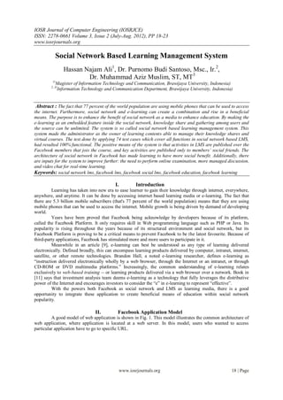 IOSR Journal of Computer Engineering (IOSRJCE)
ISSN: 2278-0661 Volume 3, Issue 2 (July-Aug. 2012), PP 18-23
www.iosrjournals.org

           Social Network Based Learning Management System
                 Hassan Najam Ali1, Dr. Purnomo Budi Santoso, Msc., Ir.2,
                         Dr. Muhammad Aziz Muslim, ST, MT3
         1(
              Magister of Information Technology and Communication, Brawijaya University, Indonesia)
        2, 3(
              Information Technology and Communication Department, Brawijaya University, Indonesia)


 Abstract : The fact that 77 percent of the world population are using mobile phones that can be used to access
the internet. Furthermore, social network and e-learning can create a combination and rise in a beneficial
means. The purpose is to enhance the benefit of social network as a media to enhance education. By making the
e-learning as an embedded feature inside the social network, knowledge share and gathering among users and
the source can be unlimited. The system is so called social network based learning management system. This
system made the administrator as the owner of learning contents able to manage their knowledge shares and
virtual courses. The test done by applying 74 test cases which cover all functions in social network based LMS,
had resulted 100% functional. The positive means of the system is that activities in LMS are published over the
Facebook members that jois the course, and key activities are published only to members’ social friends. The
architecture of social network in Facebook has made learning to have more social benefit. Additionally, there
are inputs for the system to improve further: the need to perform online examination, more managed discussion,
and video chat for real-time learning.
Keywords: social network lms, facebook lms, facebook social lms, facebook education, facebook learning

                                           I.           Introduction
          Learning has taken into new era to ease learner to gain their knowledge through internet, everywhere,
anywhere, and anytime. It can be done by accessing internet based learning media or e-learning. The fact that
there are 5.3 billion mobile subscribers (that's 77 percent of the world population) means that they are using
mobile phones that can be used to access the internet. Mobile growth is being driven by demand of developing
world.
          Years have been proved that Facebook being acknowledge by developers because of its platform,
called the Facebook Platform. It only requires skill in Web programming language such as PHP or Java. Its
popularity is rising throughout the years because of its structured environment and social network, but its
Facebook Platform is proving to be a critical means to prevent Facebook to be the latest favourite. Because of
third-party applications, Facebook has stimulated more and more users to participate in it.
          Meanwhile in an article [9], e-learning can best be understood as any type of learning delivered
electronically. Defined broadly, this can encompass learning products delivered by computer, intranet, internet,
satellite, or other remote technologies. Brandon Hall, a noted e-learning researcher, defines e-learning as
“instruction delivered electronically wholly by a web browser, through the Internet or an intranet, or through
CD-ROM or DVD multimedia platforms.” Increasingly, the common understanding of e-learning relates
exclusively to web-based training -- or learning products delivered via a web browser over a network. Book in
[11] says that investment analysis team deems e-learning as a technology that fully leverages the distributive
power of the Internet and encourages investors to consider the “e” in e-learning to represent “effective”.
          With the powers both Facebook as social network and LMS as learning media, there is a good
opportunity to integrate these application to create beneficial means of education within social network
popularity.

                                 II.        Facebook Application Model
         A good model of web application is shown in Fig. 1. This model illustrates the common architecture of
web application, where application is located at a web server. In this model, users who wanted to access
particular application have to go to specific URL.




                                                www.iosrjournals.org                                  18 | Page
 