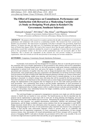 International Journal of Business and Management Invention
ISSN (Online): 2319 – 8028, ISSN (Print): 2319 – 801X
www.ijbmi.org Volume 3 Issue 2ǁ February. 2014ǁ PP.18-25
www.ijbmi.org 18 | Page
The Effect of Competence on Commitment, Performance and
Satisfaction with Reward as a Moderating Variable
(A Study on Designing Work plans in Kendari City
Government, Southeast Sulawesi)
Alamsyah Lotunani1)
, M.S Idrus2)
, Eka Afnan3)
, and Margono Setiawan4)
1)
Kendari city government, Southeast Sulawesi Province, Indonesia
2,3,4)
Faculty of Economics and Business University of Brawijaya, Malang, East Java of Indonesia
ABSTRACT: The purpose of the research is to analyze and describe the effect of competence on commitment,
performance and satisfaction with reward as a moderating variable. The research has been carried out in
Kendari city government. The study focuses on designing work plans in Kendari City government, South East
Sulawesi. To analyze the data, the study uses 152 respondents and applies Structural Equation Model on the
basis of Partial least Square (PLS). The result of the research shows that the path coefficient of civil servant
performance toward their satisfaction mediated by reward is not significant. It means that the reward that is
given to the government workers on the basis of their performances does not necessarily effect on their
satisfaction, this is because the respondents of the research are civil servants working in government
organization, where the rewards are not the most priorities in increasing civil servants satisfaction.
KEYWORDS: Competence, Commitment, Reward, Satisfaction, Performance
I. INTRODUCTION
In principles, local autonomy has been designed for two purposes, there are: to provide good services to
the community and to give broader opportunities to the government to take initiative and involves stakeholders
in the development. Granting broader power to the local government needs good, harmony coordination and
management in national level, local level, and across the regions. In addition, it is recommended that both
government and community sit together when they come to design development plan. However, theoretically
and practically, many people believe that most communities and stakeholders are not being involved in making
local government work plan (USAID LGSP 2006) Development planning in Kendari city consists of three parts,
there are long terms planning, middle terms planning, and short terms or (annual) planning. As far as annual
planning is concerned, it is aimed to design some work plans that will be executed by the local government.
Then, the work plans are divided based on their allocation such as routine budget and development budget. Even
though, the implementation of the programs (the two budgets) do not run well, both central government and
local government have continuously been trying to provide broader opportunities to local government to
develop its region in accordance with its needs and priorities. The laws state that work achievement approach
can be well implemented when the budget system is able to combine between work plan and annual budget. By
so doing, it will produce close relationship between the budget availability and the expected outcome. This
approach is called work based budget.
The work based budget is an approach to management to associate every single cost with the expected
outcome or benefit that are reached in every activities. The benefit/outcome are then be described into the
proposal and be implemented in work target with in work unit. In doing planning and budgeting, all Local
Government Work Units (called SKPD) must be involved. Determining the program and activities, budgeting
allocation for each program, cost standard determination, performance indicator and performance target
determination, and the budget availability require serious attention from the top management in each SKPD.
Budget document should deliver clear information about the purposes, target, and correlate it with the total
budget. Designing budget on the basis of work performance plays important roles because it has consequences
because it must provide some achievement indicators criteria to succeed. Such as: (1) leadership and
commitment from all organization components; (2) focus continuously on administration; (3) have enough
resources (money, time, and people); (4) reward and punishment and (5) have strongest will to succeed. The
process of designing SKPD’s work plan in Kendari city government will be able to run smoothly if the civil
servants have high motivation to perform their task and they are given appropriate reward.
 