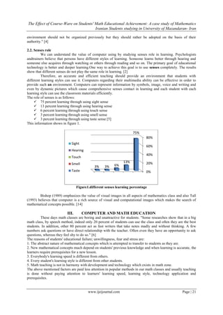 The Effect of Course-Ware on Students' Math Educational Achievement: A case study of Mathematics
Iranian Students studying in University of Mazandaran- Iran
www.ijeijournal.com Page | 21
environment should not be organized previously but they should rather be adopted on the basis of their
authority." [4]
2.2. Senses role
We can understand the value of computer using by studying senses role in learning. Psychologists
andtrainers believe that persons have different styles of learning. Someone learns better through hearing and
someone else acquires through watching or others through reading and so on. The primary goal of educational
technology is better and deeper learning.One way to achieve this goal is to use senses completely. The results
show that different senses do not play the same role in learning. [2]
Therefore, an accurate and efficient teaching should provide an environment that students with
different learning styles can use it. Computers regarding their multimedia ability can be effective in order to
provide such an environment. Computers can represent information by symbols, image, voice and writing and
even by dynamic pictures which cause comprehensive senses contact in learning and each student with each
learning style can use the classroom materials efficiently.
The role of senses is as follows:
 75 percent learning through using sight sense
 13 percent learning through using hearing sense
 6 percent learning through using touch sense
 3 percent learning through using smell sense
 3 percent learning through using taste sense [5]
This information shows in figure 1.
Figure1.different senses learning percentage
Bishop (1989) emphasizes the value of visual images in all aspects of mathematics class and also Tall
(1993) believes that computer is a rich source of visual and computational images which makes the search of
mathematical concepts possible. [14]
III. COMPUTER AND MATH EDUCATION
These days math classes are boring and unattractive for students. "Some researches show that in a big
math class, by speech method, indeed only 20 percent of students can use the class and often they are the best
students. In addition, other 80 percent act as fast writers that take notes madly and without thinking. A few
numbers ask questions or have direct relationship with the teacher. Often even they have an opportunity to ask
questions, whereas they feel shy to do so." [6]
The reasons of students' educational failure; unwillingness, fear and stress are:
1. The abstract nature of mathematical concepts which is attempted to transfer to students as they are.
2. New mathematical concepts much depend on students' previous knowledge and when learning is accurate, the
learners require prerequisites for a new lesson.
3. Everybody's learning speed is different from others.
4. Every student's learning style is different from other students.
5. Math teaching is not in harmony with development and technology which exists in math zone.
The above mentioned factors are paid less attention in popular methods in our math classes and usually teaching
is done without paying attention to learners' learning speed, learning style, technology application and
prerequisites.
0%
20%
40%
60%
80%
75%
13%
6%3%3%
Sight
Hearing
Touch
Smell
Taste
 