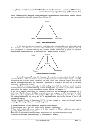 The Effect of Course-Ware on Students' Math Educational Achievement: A case study of Mathematics
Iranian Students studying in University of Mazandaran- Iran
www.ijeijournal.com Page | 22
Before computer emerges, a popular learning philosophy was an educational triangle among students, teachers
and mathematics.This relationship is seen in figure 2 below. [15]
figure2. Educational triangle
As it is seen, there are three elements in math teaching and learning and accurate relationship among
these elements which is known as a reason for better math teaching and learning, regarding the remarkable and
quick development of computer technology and computer software. Tall believes [15] that four important
elements affect learning situation of an educational field. They are presented as follows:
Figure3.educational tetragon
Hess and Tenezakis [7] state that "teaching with computer motivates students through providing
immediate feedback, individual attention, attractive visual images and an environment for playing to learn by
new methods that traditional method cannot cope with them. Indeed, often work with computer motivates in a
way that losing their turn to work with computer is a punishment for them and to have more time to work with
computer is a reinforcement to them."
Therefore, to use new technologies in math teaching is inevitable and professors should use these
technologies,especially computer technology, in their teaching as far as possible. “As you don not tolerate a
generation of your students, several generations of them fall behind as time goes on." [8]
In this kind of teaching, the professor uses computer or its software and accessories as an educational tool to
teach better. Therefore learners should pay much attention to use computers as’ a learningessence’ to which
professors play their important roles in this enterprise. Mito [5] states: "technology does not change teaching
and learning spontaneously and directly, but it is an important element and issue that indicates us how to use
technology in teaching."
National Council of Teachers of Mathematics (NCTM) [16] know computer as a primary tool for math teaching
, learning and practicing and mention some advantages to it:
1 To make the creation of visual images from mathematical ideas possible.
2 To organize and analyze data easily and to calculate accurately and efficiently.
3 These tools conduct and support students to do their researches in different mathematic areas such as
geometry, algebra, measuring and figures.
4 Students can concentrate on decision making, deliberate reaction, argument and problem solving.
5 Students can understand mathematic deeper by using technology properly.
Computer
Conten
t
Student
MathematicsTeacher
Student
MathematicsTeacher
 
